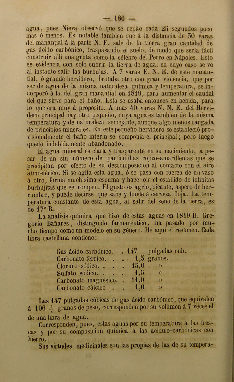 agua, pues Nieva observó que se repile cada 25 segundos poco mas ó menos. Es notable también que á la distancia de 30 varas del manantial á la parte N. E. sale de la tierra gran cantidad de gas ácido carbónico, traspasando el suelo, de modo que sería fácil construir allí una gruta como la célebre del Perro en Nápoles. Esto se evidencia con solo cubrir la tierra de agua, en cuyo caso se ve al instante salir las burbujas. A 7 varas E. N. E. de este manan« tial, ó grande hervidero, brotaba otro con gran violencia, que por ser de agua de la misma naturaleza química y temperatura, se in- corporó á la del gran manantial en 1819, para aumentar el caudal del que sirve para el baño. Esta se usaba entonces en bebida, para lo que era muy á propósito. A unas 40 varas N. N. E. del Hervi- dero principal hay otro pequeño, cuya agua es también de la misma temperatura y de naturaleza semejante, aunque algo menos cargada de principios minerales. En este pequeño hervidero se estableció pro- visionalmente el baño Ínterin se componía el principal; pero luego quedó indebidamente abandonado. El agua mineral es clara y trasparente en su nacimiento, á pe- sar de un sin número de particulillas rojizo-araarillentas que se precipitan por efecto de su descomposición al contacto con el aire atmosférico. Si se agita esta agua, ó se pasa con fuerza de un vaso á otro, forma muchísima espuma y hace oir el estallido de infinitas burbujitas que se rompen. El gusto es agrio, picante, áspero de her- rumbre, y puede decirse que sabe y huele á cerveza floja. La tem- peratura constante de esta agua, al salir del seno de la tierra, es de ir R. La análisis química que hizo de estas aguas en 1819 D. Gre- gorio Bañares, distinguido farmacéutico, ha pasado por mu- cho liempo como un modelo en su género. Hé aquí el resúmen. Cada libra castellana contiene: Gas ácido carbónico. . 147 pulgadas cúb. Carbonato férrico. . . 1,5 granos. Cloruro sódico. . . . 15,0 »> Sulfato sódico. ... 1,5 » Carbonato magnésico. . 11,0 » Carbonato cálcico. . . 1,0 » Las 147 pulgadas cúbicas de gas ácido carbónico, que equivalen á 106 — granos de peso, corresponden por su volúmen á 7 veces el 4 de una libra de agua. Corresponden, pues, estas aguas por su temperatura á las fres- cas y por su composición química á las acidulo-carbónicas con hierro. Sus viriudó? medicinales son las propias de las de su tempera-