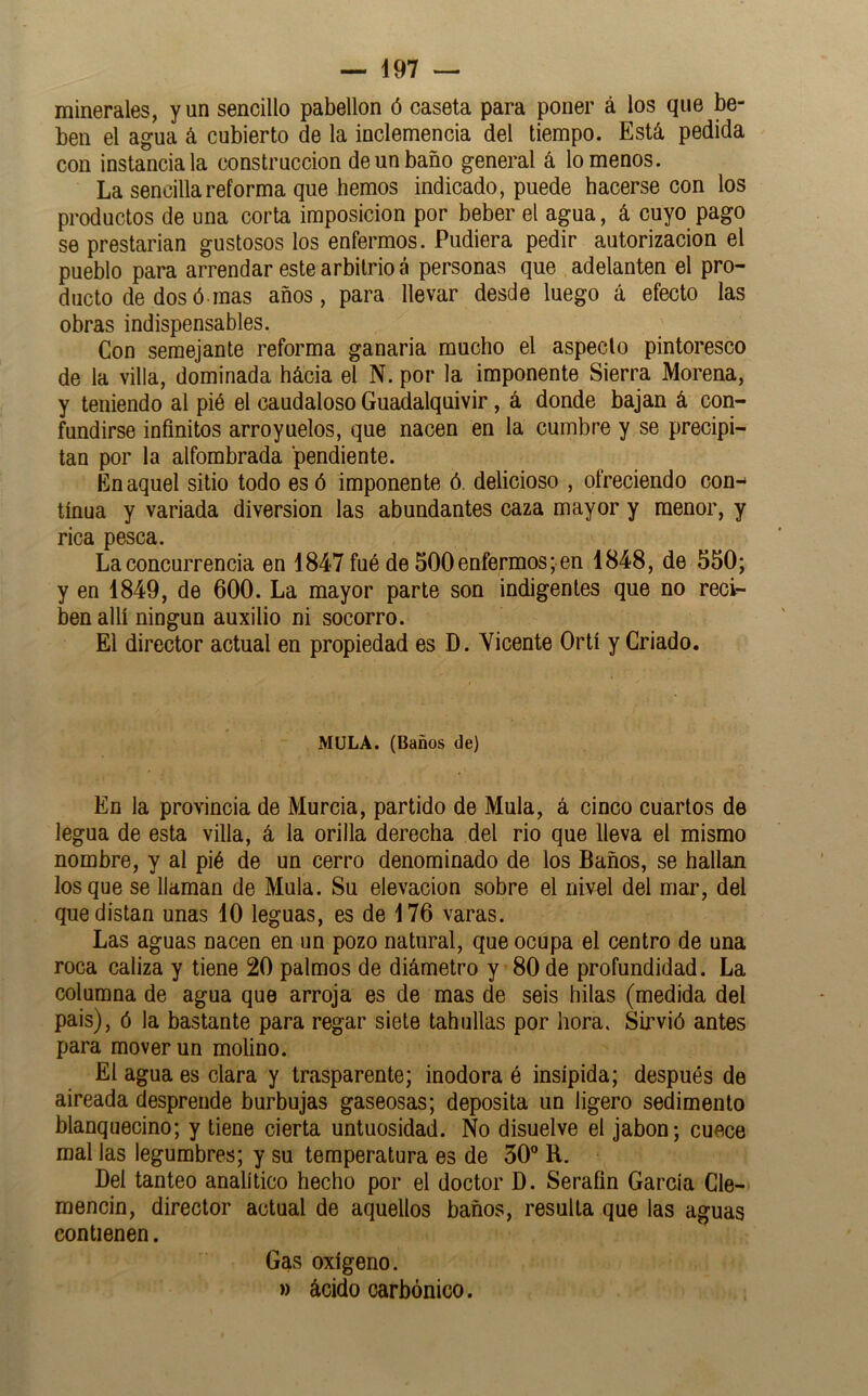 minerales, y un sencillo pabellón ó caseta para poner á los que be- ben el agua á cubierto de la inclemencia del tiempo. Está pedida con instancia la construcción de un baño general á lómenos. La sencilla reforma que hemos indicado, puede hacerse con los productos de una corta imposición por beber el agua, á cuyo pago se prestarían gustosos los enfermos. Pudiera pedir autorización el pueblo para arrendar este arbitrio á personas que adelanten el pro- ducto de dos ó mas años, para llevar desde luego á efecto las obras indispensables. Con semejante reforma ganaría mucho el aspecto pintoresco de la villa, dominada hácia el N. por la imponente Sierra Morena, y teniendo al pié el caudaloso Guadalquivir, á donde bajan á con- fundirse infinitos arroyuelos, que nacen en la cumbre y se precipi- tan por la alfombrada pendiente. En aquel sitio todo es ó imponente ó. delicioso , ofreciendo con- tinua y variada diversión las abundantes caza mayor y menor, y rica pesca. La concurrencia en 1847 fué de 500enfermos; en 1848, de 550; y en 1849, de 600. La mayor parte son indigentes que no reci- ben allí ningún auxilio ni socorro. El director actual en propiedad es D. Vicente Ortí y Criado. MOLA. (Baños de) En la provincia de Murcia, partido de Muía, á cinco cuartos de legua de esta villa, á la orilla derecha del rio que lleva el mismo nombre, y al pié de un cerro denominado de los Baños, se hallan los que se llaman de Muía. Su elevación sobre el nivel del mar, del que distan unas 10 leguas, es de 176 varas. Las aguas nacen en un pozo natural, que ocupa el centro de una roca caliza y tiene 20 palmos de diámetro y 80 de profundidad. La columna de agua que arroja es de mas de seis hilas (medida del pais), ó la bastante para regar siete tablillas por hora. Sirvió antes para mover un molino. El agua es clara y trasparente; inodora é insípida; después de aireada desprende burbujas gaseosas; deposita un ligero sedimento blanquecino; y tiene cierta untuosidad. No disuelve el jabón; cuece mal las legumbres; y su temperatura es de 50° R. Del tanteo analítico hecho por el doctor D. Serafín García Cle- mencin, director actual de aquellos baños, resulta que las aguas contienen. Gas oxígeno. » ácido carbónico.