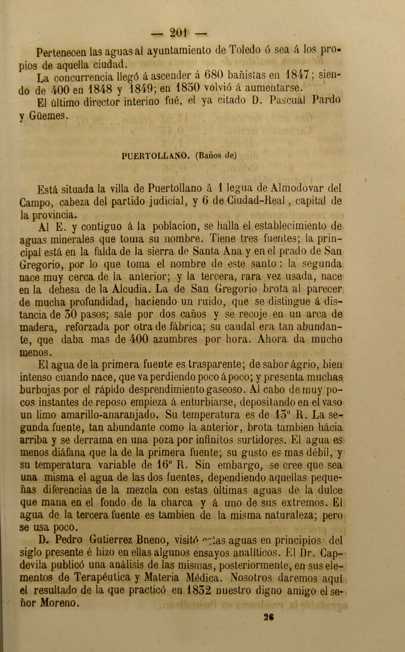 Pertenecen las aguasal ayuntamiento de Toledo ó sea á los pro- pios de aquella ciudad. La concurrencia llegó á ascender á 680 bañistas en 1847; sien- do de 400 en 1848 y 1849; en 1850 volvió á aumentarse. El último director interino fué, el ya citado D. Pascual Pardo y Güemes. PUERTOLLA.NO. (Baños de) Está situada la villa de Puertollano á 1 legua de Alraodovar del Campo, cabeza del partido judicial, y 6 de Ciudad-Real, capital de la provincia. Al E. y contiguo á la población, se halla el establecimiento de aguas minerales que toma su nombre. Tiene tres fuentes; la prin- cipal está en la falda de ía sierra de Santa Ana y en el prado de San Gregorio, por lo que loma el nombre de este santo: la segunda nace muy cerca de la anterior; y la tercera, rara vez usada, nace en la dehesa de la Alcudia. La de San Gregorio brota al parecer de mucha profundidad, haciendo un ruido, que se distingue á dis- tancia de 30 pasos; sale por dos caños y se recoje en un arca de madera, reforzada por otra de fábrica; su caudal era tan abundan- te, que daba mas de 400 azumbres por hora. Ahora da mucho menos. El agua de la primera fuente es trasparente; de sabor ágrio, bien intenso cuando nace, que va perdiendo poco á poco; y presenta muchas, burbujas por el rápido desprendimiento gaseoso. AI cabo de muy po- cos instantes de reposo empieza á enturbiarse, depositando en el vaso un limo amarillo-anaranjado. Su temperatura es de 13° R. La se- gunda fuente, tan abundante como la antei ior, brota también hácia arriba y se derrama en una poza por infinitos surtidores. El agua es menos diáfana que la de la primera fuente; su gusto es mas débil, y su temperatura variable de 16° R. Sin embargo, se cree que sea una misma el agua de las dos fuentes, dependiendo aquellas peque- ñas diferencias de la mezcla con estas últimas aguas de la dulce que mana en el fondo de la charca y á uno de sus extremos. El agua de la tercera fuente es también de la misma naturaleza; pero se usa poco. D. Pedro Gutiérrez Bneno, visitó ^'c'^as aguas en principios del siglo presente é hizo en ellas algunos ensayos analíticos. El Dr. Cap- devila publicó una análisis de las mismas, posteriormente, en sus ele- mentos de Terapéutica y Materia Médica. Nosotros daremos aquí el resultado de la que practicó en 1832 nuestro digno amigo el se- ñor Moreno. 2C