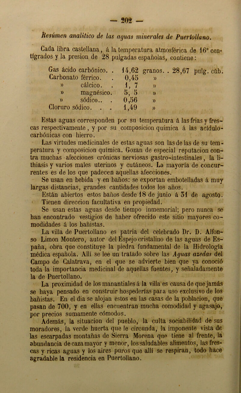 Hesúmen analítico de las aguas minerales de Puertollano. Cada libra castellana, á la temperatura atmosférica de 16” cen- tígrados y la presión de 28 pulgadas españolas, contiene: Gas ácido carbónico. . 14,62 Carbonato férrico. . 0,45 » cálcico. . 1, 7 » magnésico. 5, 5 )) sódico.. . 0,56 Cloruro sódico. . . 1,49 granos. . 28,67 pulg. cúb. » )) )) )) » Estas aguas corresponden por su temperatura á las frías y fres- cas respectivamente, y por su composición química á las acídulo- carbónicas con hierro. Las virtudes medicinales de estas aguas son las de las de su tem- peratura y composición química. Gozan de especial reputación con- tra muchas ■ afecciones crónicas nerviosas gastro-intestinales, la li- thiasis y varios males uterinos y cutáneos. La mayoría de concur- rentes es de los que padecen aquellas afecciones. Se usan en bebida y en baños: se exportan embotelladas á muy largas distancias, grandes cantidades todos los años. Están abiertos estos baños desde 18 de junio á 51 de agosto. Tienen dirección facultativa en propiedad. Se usan estas aguas desde tiempo inmemorial; pero nunca se han encontrado vestigios de haber ofrecido este sitio mayores co- modidades á los bañistas. La villa de Puertollano es patria del celebrado Dr. D. Alfon- so Limón Montero, autor del Espejo cristalino de las aguas de Es- paña, obra que constituye la piedra fundamental de la Hidrología médica española. Allí se lee un tratado sobre las Aguas azedas del Campo de Calatrava, en el que se advierte bien que ya conoció toda la importancia medicinal de aquellas fuentes, y señaladamente la de Puertollano. La proximidad de los manantiales á la villa es causa de que jamás se haya pensado en construir hospederías para uso exclusivo de los bañistas. En el día se alojan estos en las casas de la población, que pasan de 700, y en ellas encuentran mucha comodidad y agasajo, por precios sumamente cómodos. Además, la situación del pueblo, la culta sociabilidad de sus moradores, la verde huerta que le circunda, la imponente vista de las escarpadas montañas de Sierra Morena que tiene al frente, la abundancia de caza mayor y menor, los saludables alimentos, las fres- cas y ricas aguas y los aires puros que allí se respiran, todo hace agradable la residencia en Puertollano.