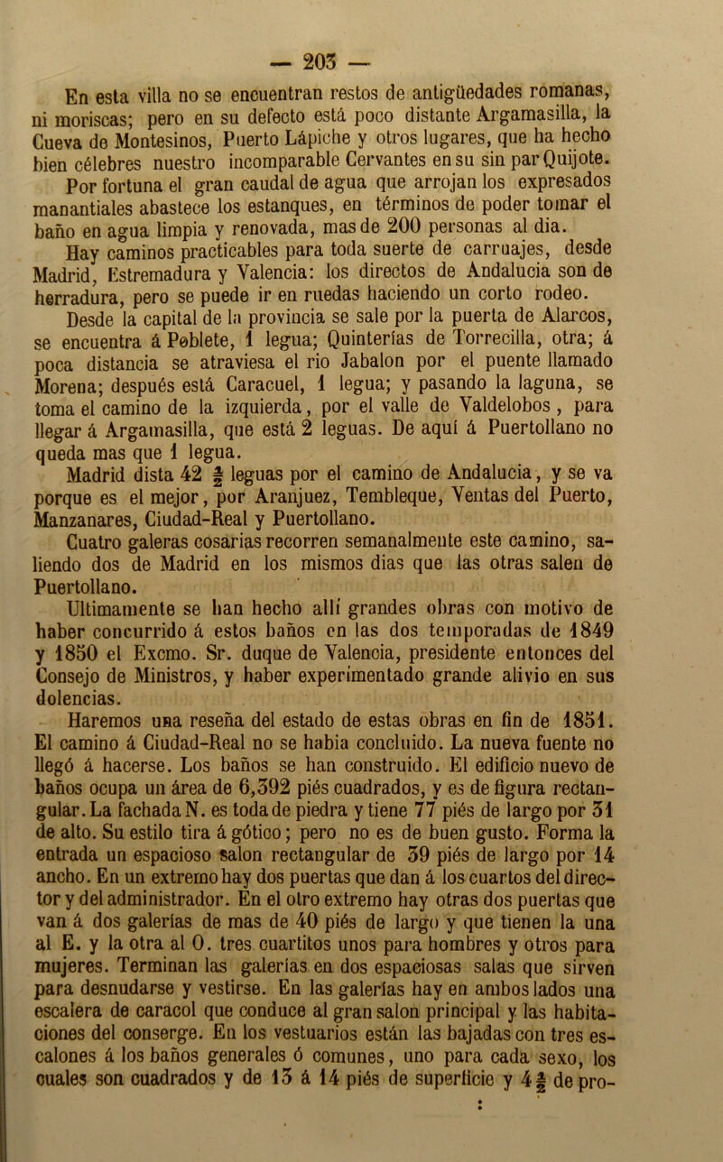 — 205 ~ En esta villa no se encuentran restos de antigüedades romanas, ni moriscas; pero en su defecto está poco distante Argamasilla, la Cueva de Montesinos, Puerto Lápiclie y otros lugares, que ha hecho bien célebres nuestro incomparable Cervantes en su sin par Quijote. Por fortuna el gran caudal de agua que arrojan los expresados manantiales abastece los estanques, en términos de poder tomar el baño en agua limpia y renovada, mas de 200 personas al dia. Hay caminos practicables para toda suerte de carruajes, desde Madrid, Estremadura y Valencia: los directos de Andalucía son de herradura, pero se puede ir en ruedas haciendo un corto rodeo. Desde la capital de la provincia se sale por la puerta de Alarcos, se encuentra á Peblete, 1 legua; Quinterías de Torrecilla, otra; á poca distancia se atraviesa el rio Jabalón por el puente llamado Morena; después está Caracuel, 1 legua; y pasando la laguna, se toma el camino de la izquierda, por el valle de Valdelobos , para llegar á Argamasilla, que está 2 leguas. De aquí á Puertollano no queda mas que 1 legua. Madrid dista 42 f leguas por el camino de Andalucia, y se va porque es el mejor, por Aranjuez, Tembleque, Ventas del Puerto, Manzanares, Ciudad-Real y Puertollano. Cuatro galeras cosarias recorren semanalmeute este camino, sa- liendo dos de Madrid en los mismos dias que las otras salen de Puertollano. Ultimamente se han hecho allí grandes obras con motivo de haber concurrido á estos baños en las dos temporadas de 4849 y 1850 el Excmo. Sr. duque de Valencia, presidente entonces del Consejo de Ministros, y haber experimentado grande alivio en sus dolencias. Haremos una reseña del estado de estas obras en fin de 1851. El camino á Ciudad-Real no se habia concluido. La nueva fuente no llegó á hacerse. Los baños se han construido. El edificio nuevo de baños ocupa un área de 6,592 piés cuadrados, y es de figura rectan- gular. La fachada N. es toda de piedra y tiene 77 piés de largo por 51 de alto. Su estilo tira á gótico; pero no es de buen gusto. Forma la entrada un espacioso salón rectangular de 59 piés de largo por 14 ancho. En un extremo hay dos puertas que dan á los cuartos del direc- tor y del administrador. En el otro extremo hay otras dos puertas que van á dos galerías de mas de 40 piés de largo y que tienen la una al E. y la otra al 0. tres cuartitos unos para hombres y otros para mujeres. Terminan las galerías en dos espaciosas salas que sirven para desnudarse y vestirse. En las galerías hay en ambos lados una escalera de caracol que conduce al gran salón principal y las habita- ciones del conserge. En los vestuarios están las bajadas con tres es- calones á los baños generales ó comunes, uno para cada sexo, los cuales son cuadrados y de 15 á 14 piés de superficie y 4| de pro-