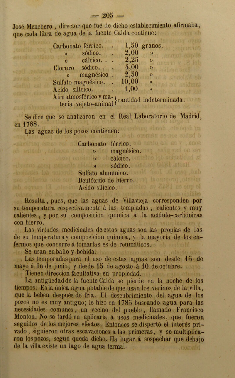 José Menchero , director que fué de dicho estableciraienlo afirmaba, que cada libra de agua de la fuente Calda contienei Carbonato férrico. . )) sódico. » cálcico. . . Cloruro sódico. . )) magnésico . Sulfato magnésico. . Acido silícico. Aire atmosférico y ma- teria vejeto-animal 1.50 granos. 2,00 » 2,25 » 4.00 )) 2.50 » 10,00 » 1.00 » }cantidad indeterminada. Se dice que se analizaron en el Real Laboratorio de Madrid, en 1788. Las aguas de los pozos contienen: Carbonato férrico, w magnésico. )) cálcico. )) sódico. Sulfato aluraínico. Deiitóxido de hierro. Acido silícico. Resulta, pues, que las aguas de Yillavieja corresponden por su temperatura respectivamente á las templadas , calientes y muy calientes , y por su composición química á la acídulo-carbónicas con hierro. Las virtudes medicinales de estas aguas son las propias de las de su temperatura y composición química, y la mayoría de los en- fermos que concurre á tomarlas es de reumáticos. Se usan en baño y bebida. Las temporadas para el uso de estas aguas son desde 15 de mayo á fin de junio, y desde 15 de agosto á 10 de octubre. Tienen dirección facultativa en propiedad. La antigüedad de la fuente Calda se pierde en la noche de los tiempos. Es la única agua potable de que usan los vecinos de la villa, que la beben después de fria. El descubrimiento del agua de los pozos no es muy antiguo; le hizo en 1785 buscando agua para las necesidades comunes, un vecino del pueblo, llamado Francisco Monton. No se tardó en aplicarla á usos medicinales, que fueron seguidos de los mejores efectos. Entonces se dispertó el interés pri- vado, siguieron otras escavaciones á las primeras, y se multiplica- ron los pozos, según queda dicho. Ha lugar á sospechar que debajo de la villa existe un lago de agua termal.