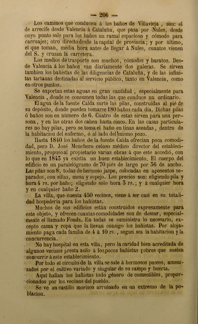Los caminos que conducen á los baños de Villavieja , son: el de arrecife desde Valencia á Cataluña, que pasa por Nules, desde cuyo punto sale para los baños un ramal espacioso y cómodo para carruajes; otro directo desde la capital de provincia; y por último, el que toman, media hora antes de llegar á Nules, cuantos vienen del S. y cruzan la carretera. Los medios de trasporte son muchos, cómodos y baratos. Des- de Valencia á los baños van diariamente dos galeras. Se sirven también los bañistas de las diligencias de Cataluña, y de las infini- tas tartanas destinadas al servicio público, tanto en Valencia, como en otros puntos. Se exportan estas aguas en gran cantidad , especialmente para Valencia , donde se consumen todas las que conduce un ordinario. El agua déla fuente Calda surte las pilas, construidas al pié de su depósito, donde pueden tomarse 180 baños cada dia. Dichas pilas ó baños son en número de 6. Cuatro de estas sirven para una per- sona, y en las otras dos caben hasta cinco. En las casas particula- res no hay pilas, pero se toma el baño en tinas aseadas, dentro de la habitación del enfermo, ó al lado del (mismo pozo. Hasta 1840 los baños de la fuente Calda ofrecían poca comodi- dad, pero D. José Menchero celoso médico director del estableci- miento, propuso al propietario varias obras á que este accedió, con lo que en 1843 ya existía un buen establecimiento. El cuerpo del edificio és un paralelógramo deVOpiés de largo por 36 de ancho. Las pilas son 8, todas de hermoso jaspe, colocadas en aposentos se- parados, con sillas, mesa y espejo. Los precios son; eligiendo pila y hora4 rs. por baño; eligiendo solo hora 3 rs.; y á cualquier hora y en cualquier baño 2. La villa, que cuenta 450 vecinos, viene á ser casi en su totali- dad hospedería para los bañistas. Muchos de sus edificios están construidos expresamente para este objeto, y ofrecen cuantas comodidades son de desear, especial- mente el llamado Fonda. En todas se suministra lo necesario, ex- cepto cama y ropa que la llevan consigo los bañistas. Por aloja- miento paga cada familia de 4 á 10 rs., según sea la habitación y la concurrencia. No hay hospital en esta villa, pero la caridad bien acreditada de algunos vecinos presta asilo á los.pocos bañistas pobres que suelen concurrir áeste establecimiento. Por todo el circuito de la villa se sale á hermosos paseos, ameni- zados por el cultivo variado y singular de su campo y huerta. Aquí hallan los bañistas todo género de comestibles, propor- cionados por los vecinos del pueblo. Se ve un castillo morisco arruinado en un extremo de la po- blación.