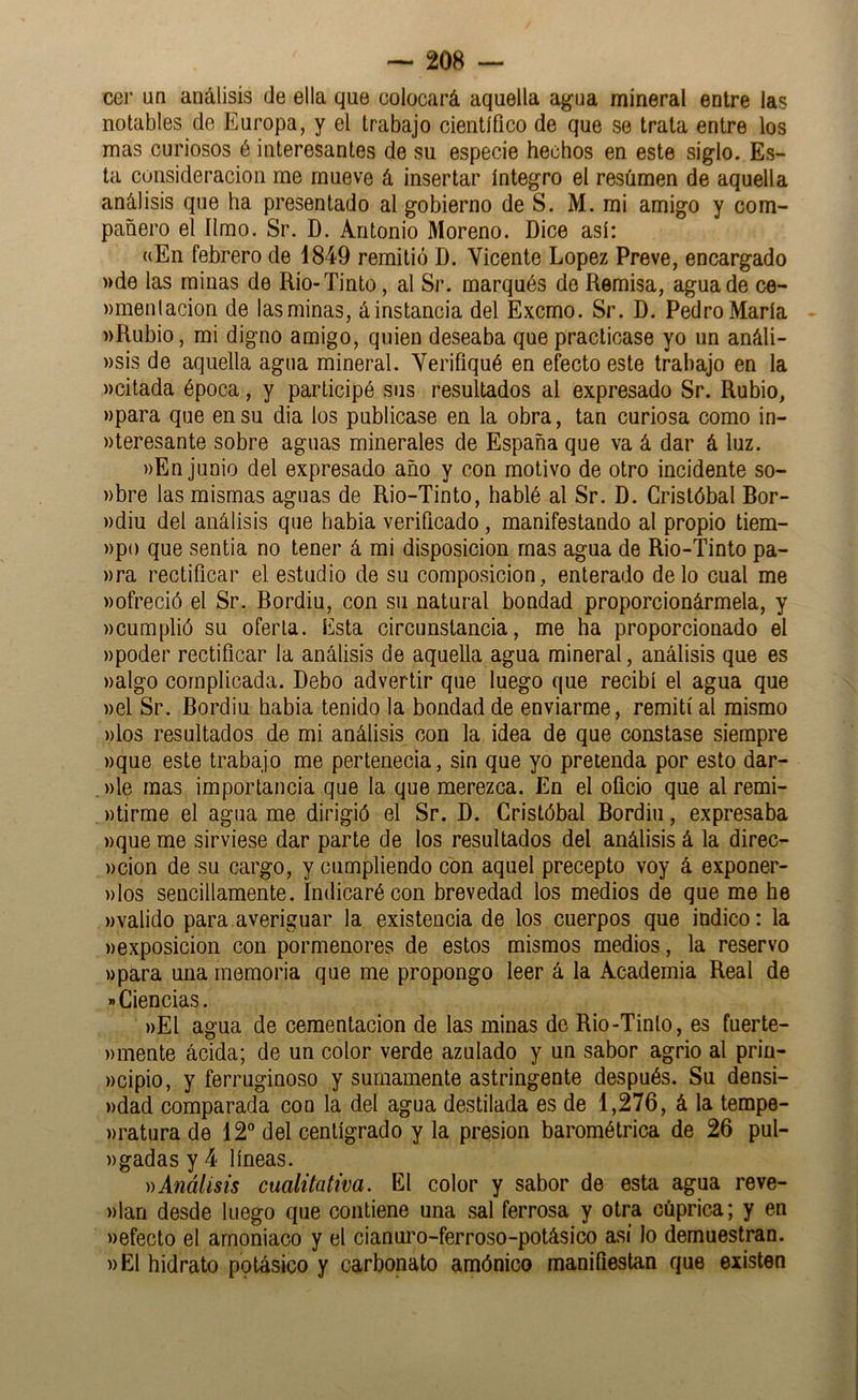 cer ün análisis de ella que colocará aquella ag-na mineral entre las notables de Europa, y el trabajo científico de que se trata entre los mas curiosos é interesantes de su especie hechos en este siglo. Es- ta consideración me mueve á insertar íntegro el resümen de aquella análisis que ha presentado al gobierno de S. M. mi amigo y com- pañero el limo. Sr. D. Antonio Moreno. Dice así: «En febrero de 1849 remitió D. Vicente López Preve, encargado ))de las minas de Rio-Tinto, al Sr. marqués de Remisa, agua de ce- wmenlacion de las minas, áinstancia del Excmo. Sr. D. Pedro María «Rubio, mi digno amigo, quien deseaba que practicase yo un análi- »si3 de aquella agua mineral. Verifiqué en efecto este trabajo en la «citada época, y participé sus resultados al expresado Sr. Rubio, «para que en su dia los publicase en la obra, tan curiosa como in- «teresante sobre aguas minerales de España que va á dar á luz. «En junio del expresado año y con motivo de otro incidente so- «bre las mismas aguas de Rio-Tinto, hablé al Sr. D. Cristóbal Bor- «diu del análisis que habia verificado , manifestando al propio tiem- «po que sentia no tener á mi disposición mas agua de Rio-Tinto pa- «ra rectificar el estudio de su composición, enterado délo cual me «ofreció el Sr. Bordiu, con su natural bondad proporcionármela, y «cumplió su oferta. Esta circunstancia, me ha proporcionado el «poder rectificar la análisis de aquella agua mineral, análisis que es «algo complicada. Debo advertir que luego que recibí el agua que «el Sr. Bordiu habia tenido la bondad de enviarme, remití al mismo «los resultados de mi análisis con la idea de que constase siempre «que este trabajo me pertenecia, sin que yo pretenda por esto dar- «le mas importancia que la que merezca. En el oficio que al remi- «tirme el agua me dirigió el Sr. D. Cristóbal Bordiu, expresaba «que me sirviese dar parte de los resultados del análisis á la direc- «cion de su cargo, y cumpliendo con aquel precepto voy á exponer- «los sencillamente. Indicaré con brevedad los medios de que me he «valido para averiguar la existencia de los cuerpos que indico: la «exposición con pormenores de estos mismos medios, la reservo «para una memoria que me propongo leer á la Academia Real de Ciencias. «El agua de cementación de las minas de Rio-Tinto, es fuerte- «mente ácida; de un color verde azulado y un sabor agrio al prin- «cipio, y ferruginoso y sumamente astringente después. Su densi- «dad comparada con la del agua destilada es de 1,276, á la tempe- «ratura de 12 del centígrado y la presión barométrica de 26 pul- «gadas y 4 líneas. ))Análisis cualitativa. El color y sabor de esta agua reve- «lan desde luego que contiene una sal ferrosa y otra cúprica; y en «efecto el amoniaco y el cianuro-ferroso-potásico así lo demuestran. «El hidrato potásico y carbonato amónico manifiestan que existen