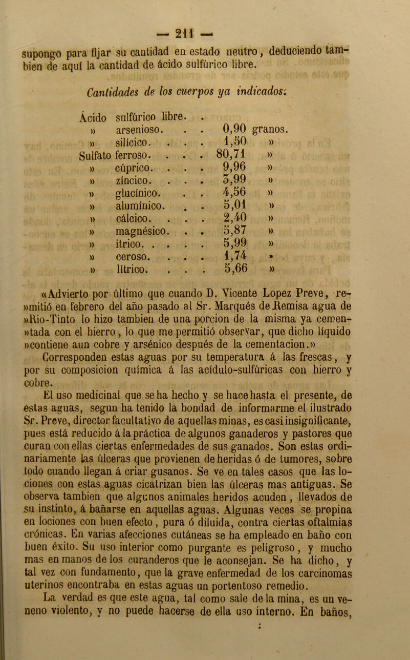 supongo para fijar su cantidad en estado neutro, deduciendo tam- bién de aquí la cantidad de ácido sulfúrico libre. Cantidades de los cuerpos ya indicados: Ácido sulfúrico libre. 0,90 » arsenioso. granos. » silícico. 1,50 » Sulfato ferroso. . . 80,71 » » cúprico. . . 9,96 » » zíncico. 3,99 » » glucínico. 4,56 » » alumínico. 5,01 )) » cálcico. . . 2,40 » » magnésico. 5,87 » » itrico. . . 5,99 » » ceroso. . . 1,74 » lí trico. . . 5,66 » ((Advierto por último que cuando D. Vicente López Preve, re- wmitió en febrero del año pasado al Sr. Marqués de Aemisa agua de MRio-Tinto lo hizo también de una porción de la misma ya ceroen- »tada con el hierro, lo que me permitió observar, que diclio líquido »)Contiene aun cobre y arsénico después de la cementación.» Corresponden estas aguas por su temperatura á las frescas, y por su composición química á las acídulo-sulfúricas con hierro y cobre. El uso medicinal que se ha hecho y se hace hasta el presente, de estas aguas, según ha tenido la bondad de informarme el ilustrado Sr. Preve, director facultativo de aquellas minas, es casi insignificante, pues está reducido á la práctica de algunos ganaderos y pastores que curan con ellas ciertas enfermedades de sus ganados. Son estas ordi- nariamente las úlceras que provienen de heridas ó de tumores, sobre todo cuando llegan á criar gusanos. Se ve en tales casos que las lo- ciones con estas aguas cicatrizan bien las úlceras mas antiguas. Se observa también que algunos animales heridos acuden , llevados de su instinto, á bañarse en aquellas aguas. Algunas veces se propina en lociones con buen efecto, pura ó diluida, contra ciertas oftalmías crónicas. En varias afecciones cutáneas se ha empleado en baño con buen éxito. Su uso interior como purgante es peligroso, y mucho mas en manos de los curanderos que le aconsejan. Se ha dicho, y tal vez con fundamento, que la grave enfermedad de los carcinomas uterinos encontraba en estas aguas un portentoso remedio. La verdad es que este agua, tal como sale de la mina, es un ve- neno violento, y no puede hacerse de ella uso interno. En baños.