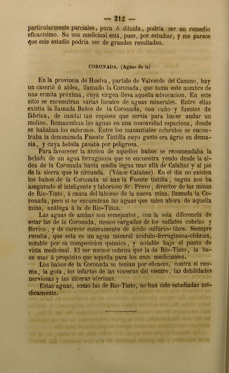 particularmente parciales, pura ó diluida, podria ser un remedio eficacísimo. Su uso medicinal está, pues, por estudiar, y me parece que este estudio podria ser de grandes resultados. CORONADA. (Aguas de la) En la provincia de Huelva, partido de Valverde del Camino, hay un caserió ó aldea, llamado la Coronada, que toma este nombre de una ermita próxima, cuya virgen lleva aquella advocación. En este sitio se encuentran varias fuentes de aguas minerales. Entre ellas existia la llamada Baños de la Coronada, con caño y fuentes de fábrica, de caudal tan copioso que servia para hacer andar un molino. Remansaban las aguas en una concavidad espaciosa, donde se bañaban los enfermos. Entre los manantiales referidos se encon- traba la denominada Fnente Tintilla cuyo gusto era ágrio en dema- sía, y cuya bebida pasaba por peligrosa. Para favorecer la acción de aquellos baños se recomendaba la bebida de un agua ferruginosa que se encuentra yendo desde la al- dea de la Coronada hasta media legua mas allá de Calañas y al pió de la sierra que- le circunda. (Véase Calañas). En el dia no existen los baños de la Coronada ni aun la Fuente tintilla, según nos ha asegurado el inteligente y laborioso Sr. Preve, director de las minas de Rio-Tinto, á causa del laboreo de la nueva mina, llamada la Co- ronada, pero sí se encuentran las aguas que salen ahora de aquella mina, análoga á la de Rio-Tinto. Las aguas de ambas son semejantes, con la sola diferencia de estar las de la Coronada, menos cargadas de los sulfatos cobrizo y férrico, y de carecer enteramente de ácido sulfúrico libre. Siempre resulta, que esta es un agua mineral acídulo-ferruginosa-cbbriza, notable por su composición química, y notable bajo el punto de vista medicinal. El ser menos cobriza que la de Rio-Tinto, la ha- ce mas á propósito que aquella para los usos medicinales. Los baños de la Coronada se tenian por eficaces, contra el reu- ma , la gota , los infartos de las visceras del vientre, las debilidades nerviosas y las úlceras uterinas. Estas aguas, como las de Rio-Tinto, no han sido estudiadas mé- dicamente.