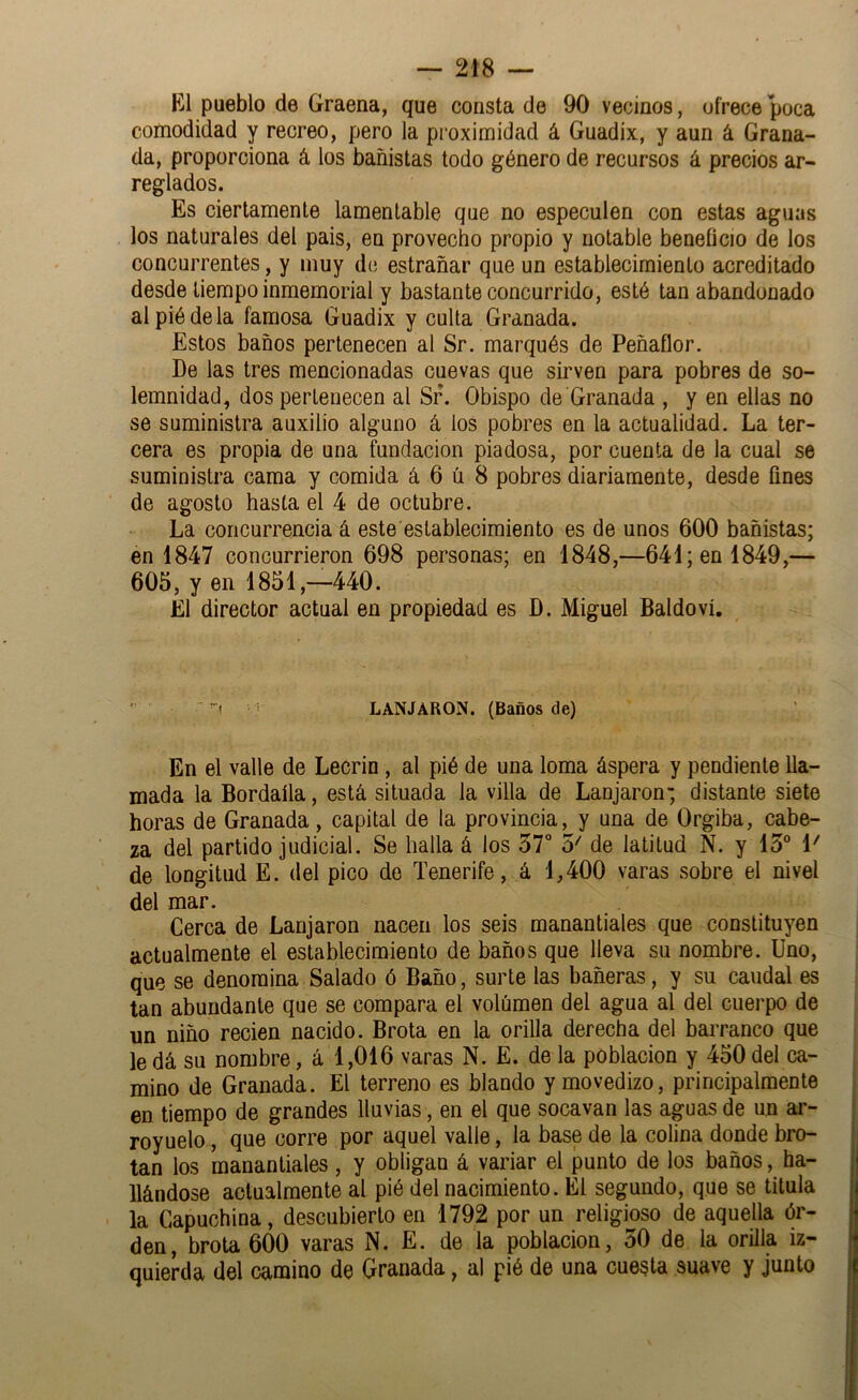 El pueblo de Graena, que consta de 90 vecinos, ofrece poca comodidad y recreo, pero la proximidad á Guadix, y aun á Grana- da, proporciona á los bañistas todo género de recursos á precios ar- reglados. Es ciertamente lamentable que no especulen con estas aguas los naturales del pais, en provecho propio y notable beneficio de los concurrentes, y muy de estrañar que un establecimiento acreditado desde tiempo inmemorial y bastante concurrido, esté tan abandonado al pié de la famosa Guadix y culta Granada. Estos baños pertenecen al Sr. marqués de Peñaflor. De las tres mencionadas cuevas que sirven para pobres de so- lemnidad, dos pertenecen al Sr. Obispo de Granada , y en ellas no se suministra auxilio alguno á los pobres en la actualidad. La ter- cera es propia de una fundación piadosa, por cuenta de la cual se suministra cama y comida á 6 ú 8 pobres diariamente, desde fines de agosto hasta el 4 de octubre. La concurrencia á este establecimiento es de unos 600 bañistas; en 1847 concurrieron 698 personas; en 1848,—641; en 1849,— 605, y en 1851,—440. El director actual en propiedad es D. Miguel Baldoví. ' ! LANJARON. (Baños de) En el valle de Lecrin, al pié de una loma áspera y pendiente lla- mada la Bordaíla, está situada la villa de Lanjaron-, distante siete horas de Granada, capital de la provincia, y una de Orgiba, cabe- za del partido judicial. Se halla á los 57° 5' de latitud N. y 15° 1' de longitud E. del pico de Tenerife, á 1,400 varas sobre el nivel del mar. Cerca de Lanjaron nacen los seis manantiales que constituyen actualmente el establecimiento de baños que lleva su nombre. Uno, que se denomina Salado ó Baño, surte las bañeras, y su caudal es tan abundante que se compara el volumen del agua al del cuerpo de un niño recien nacido. Brota en la orilla derecha del barranco que le dá su nombre, á 1,016 varas N. E. de la población y 450 del ca- mino de Granada. El terreno es blando y movedizo, principalmente en tiempo de grandes lluvias, en el que socavan las aguas de un ar- royuelo, que corre por aquel valle, la base de la colina donde bro- tan los manantiales , y obligan á variar el punto de los baños, ha- llándose actualmente al pié del nacimiento. El segundo, que se titula la Capuchina, descubierto en 1792 por un religioso de aquella ór- den, brota 600 varas N. E. de la población, 50 de la orilla iz- quierda dcl camino de Granada, al pié de una cuesta suave y junto