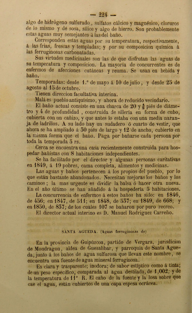 al^o de hidróg'eno sulfurado., sulfatos cálcico y magnésico, cloruros de lo mismo y de sosa, sílice y algo de hierro. Son probablemente estas aguas muy semejantes á las del baño. Corresponden estas aguas por su temperatura, respectivamente, á las frías, frescas y templadas; y por su composición química á las ferruginosas carbonatadas. Sus virtudes medicinales son las de que disfrutan las aguas de su temperatura y composición. La mayoría de concurrentes es de enfermos de afecciones cutáneas y reuma. Se usan en bebida y baño. . • Temporadas: desde 1.® de mayo á 10 de julio , y desde 25 de agosto al 15 de octubre. . Tienen dirección facultativa interina. Maláes pueblo antiquísimo, y ahora de reducido vecindario. El baño actual consiste en una charca de 20 y § piés de diáme- tro y 4 de profundidad , construida de sillería en forma de cubo, cubierta con un cañizo, y que antes lo estaba con una media naran- ja de ladrillos. A su lado hay un sudadero ó cuarto de vestir, que ahora se ha ampliado á 30 piés de largo y 12 de ancho, cubierto en la misma forma que el baño. Paga por bañarse cada persona por toda la temporada 5 rs. Cerca se encuentra una casa recientemente construida para hos- pedar bañistas con 8 habitaciones independientes. Se ha facilitado por el director y algunas personas caritativas en 1849, á 19 pobres, cama completa, alimentos y medicinas. Las aguas y baños pertenecen á los propios del pueblo, por lo que están bastante abandonados. Necesitan mejoras los baños y los caminos ; la mas urgente es dividir la balsa ó hacer otra nueva. En el año último se han añadido á la hospedería 5 habitaciones. La concurrencia de enfermos á estos baños ha sido: en 1846, de 456; en 1847, de 511; en 1848, de 537; en 1849, de 668; y en 1850, de 837; de los cuales 107 se bañaron por puro recreo. El director actual interino es D. Manuel Rodríguez Carroño. SANTA AGUEDA. (Aguas ferruginosas de) En la provincia de Guipúzcoa, partido de Vergara, jurisdicion de Mondragon, aldea de Guesalibar, y parroquia de Santa Ague- da, junto á los baños de agua sulfurosa que llevan este nombre, se encuentra una fuente de agua mineral ferruginosa. Es clara y trasparente; inodora; de sabor estíptico como á tinta; de un peso específico, comparada al agua destilada, de 1,002; y de la temperatura de H® R. El caño de la fuente y la losa sobre que cae el agua, están cubiertos de una capa espesa ocrácea.