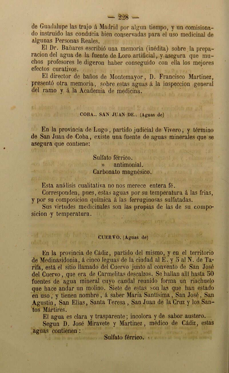 de Guadalupe las trajo á Madrid por algún tiempo, y un comisiona- do instruido las conducia bien coqservadas para el uso medicinal de algunas Personas Reales. El Dr. Bañares escribió una memoria (inédita) sobre Ja prepa- ración del agua de la fuente de Loro artificial, y asegura que mu- chos profesores le digeron haber conseguido con ella los mejores efectos curativos. El director de baños de Montemayor, D. Francisco Martinez, . presentó otra memoria, sobre estas aguas á la inspección general del ramo y á la Academia de medicina. COBA.. SAN JUAN DE.. (Aguas de) En la provincia de Lugo, partido judicial de Vivero, y término de San Juan de Coba, existe una fuente de aguas minerales que se asegura que contiene: Sulfato férrico. » antimonial. Carbonato magnésico. Esta análisis cualitativa no nos merece entera fé. Corresponden, pues, estas aguas por su temperatura á las frías, y por su composición química á las ferruginosas sulfatadas. Sus virtudes medicinales son las propias de las de su compo- sición y temperatura. CUERVO. (Aguas de) En la provincia de Cádiz, partido del mismo, y en el territorio de Medinasidonia, á cinco leguas'de la ciudad al E. y 5 al N. de Ta- rifa, está el sitio llamado del Cuervo junto al convento de San José del Cuervo, que era de Carmelitas descalzos. Se bailan allí hasta 50 fuentes de agua mineral cuyo caudal reunido forma un riachuelo que bace andar un molino. Siete de estas son las que han estado en uso,' y tienen nombre, á saber María Santísima, San José, San Agustín, San Elias, Santa Teresa, San Juan de la Cruz y los San- tos Mártires. El agua es clara y trasparente; incolora y de sabor austero. Según D. José Miravete y Martinez, médico de Cádiz, estas aguas contienen: Sulfato férrico. '