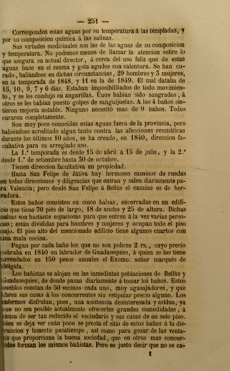 Corresponden estas aguas por su temperatura á las templadas, f por su composición química á las salinas. . Sus virtudes medicinales son las de las aguas de su composición y temperatura. No podemos menos de llamar la atención sobre lo que asegura su actual director, á cerca del uso feliz que de estas aguas hace en el reuma y gota agudos con calentura. Se han cu- rado , hallándose en dichas circunstancias, 29 hombres y 5 mujeres, en la temporada de 1848, y 11 en la de 1849. El mal databa de 15 10, 9, 7 y 6 dias. Estaban imposibililados de todo movimien- to ¡ y se les condujo en angarillas. Unos habían sido sangrados , á otros se les habían puesto golpes de sanguijuelas. A los 4 baños sin- tieron mejoría notable. Ninguno necesitó mas de 9 baños. Todos curaron completamente. Son muy poco conocidas estas aguas fuera déla provincia, pero habiéndose acreditado algún tanto contra las afecciones reumáticas durante los últimos 10 años, se ha creado, en 1840, dirección fa- cultativa para su arreglado uso. La l.“ temporada es desde 15 de abril á 15 de julio, y la 2.“ desde 1. de setiembre hasta 30 de octubre. Tienen dirección facultativa en propiedad. Hasta San Felipe de Játiva hay hermosos caminos de ruedas en todas direcciones y diligencias que entran y salen diariamente pa- ra Valencia; pero desdó San Felipe á Bellús el camino es de her- radura. Estos baños consisten en cinco balsas, encerradas en un edifl- ,3Ío que tiene 70 piés de largo, 18 de ancho y 25 de altura. Dichas üoalsas son bastante espaciosas para que entren á la vez varias perso- i ias; están divididas para hombres y mujeres y ocupan todo el piso njajü. El piso alto del mencionado edificio tiene algunos cuartos con i;ina mala cocina. I Pagan por cada baño los que no son pobres 2 rs., cuyo precio '«braba en 1840 un labrador de Guadasequies, á quien se los tiene i’irrendados en 150 pesos anuales el Excmo. señor marqués de -3élgida. Los bañistas se alojan en las inmediatas poblaciones de Bellús y íuadasequies, de donde pasan diariamente á tomar los baños. Estos íueblos constan de 50 vecinos cada uno, muy agasajadores, y que .bren sus casas á los concurrentes sin estipular precio alguno. Los infermos disfrutan, pues, una asistencia desinteresada y asidua, ya ue no sea posible actualmente ofrecerles grandes comodidades , á iausa de ser tan reducido el vecindario y sus casas de un solo piso. ' ien se deja ver cuán poco se presta el sitio de estos baños á la dis- •‘acción y honesto pasatiempo, así como para gozar de las venta- .'is que proporciona la buena sociedad, que en otros mas concur- Qdos forman los mismos bañistas. Pero es justo decir que no se ca- 9