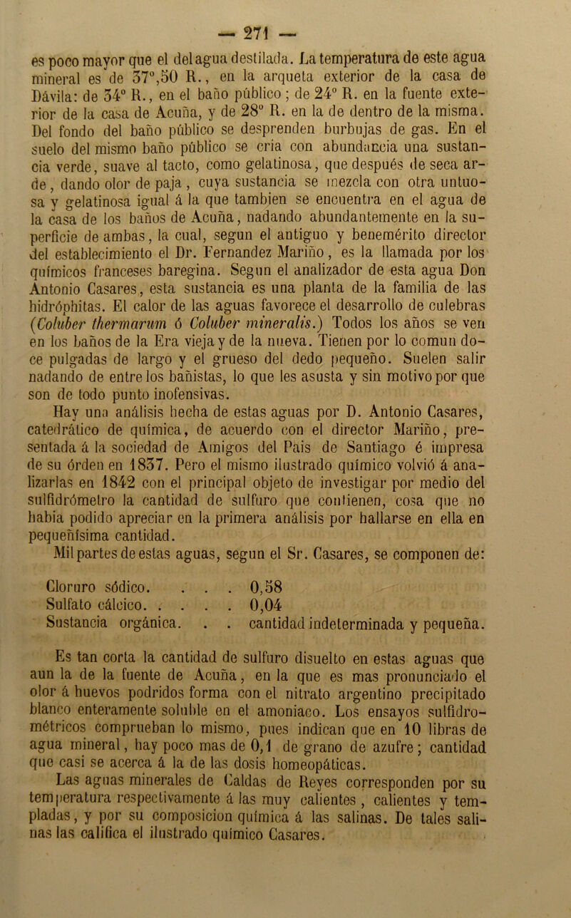 es poco mayor que el del agua destilada. La temperatura de este agua mineral es de 37,50 R., en la arqueta exterior de la casa de Dávila: de 34“ R., en el baño público ; de 24“ R. en la fuente exte- rior de la casa de Acuña, y de 28“ R. en la de dentro de la misma. Bel fondo del baño público se desprenden burbujas de gas. En el suelo del mismo baño público se cria con abundancia una sustan- cia verde, suave al tacto, como gelatinosa, que después de seca ar- de , dando olor de paja , cuya sustancia se mezcla con otra untuo- sa y gelatinosa igual á la que también se encuentra en el agua de la casa de los baños de Acuña, nadando abundantemente en la su- perficie de ambas, la cual, según el antiguo y benemérito director del establecimiento el Dr. Fernandez Mariño, es la llamada por los químicos franceses baregina. Según el analizador de esta agua Don Antonio Casares, esta sustancia es una planta de la familia de las hidróphitas. El calor de las aguas favorece el desarrollo de culebras (Coluber thermarum ó Cohiber mineralis.) Todos los años se ven en los baños de la Era vieja y de la nueva. Tienen por lo común do- ce pulgadas de largo y el grueso del dedo pequeño. Suelen salir nadando de éntrelos bañistas, lo que les asusta y sin motivo por que son de todo punto inofensivas. Hay una análisis hecha de estas aguas por D. Antonio Casares, catedrático de química, de acuerdo con el director Mariño, pre- sentada á la sociedad de Amigos del Pais de Santiago é impresa de su órden en 1837. Pero el mismo ilustrado químico volvió á ana- lizarlas en 1842 con el principal objeto de investigar por medio del suifidrómetro la cantidad de sulfuro que contienen, cosa que no babia podido apreciar en la primera análisis por hallarse en ella en pequeñísima cantidad. Mil partes de estas aguas, según el Sr. Casares, se componen de: Cloruro sódico. . . . 0,58 Sulfato cálcico 0,04 Sustancia orgánica. . . cantidad indeterminada y pequeña. Es tan corta la cantidad de sulfuro disuelto en estas aguas que aun la de la fuente de Acuña, en la que es mas pronunciado el olor á huevos podridos forma con el nitrato argentino precipitado blanco enteramente soluble en el amoniaco. Los ensayos sulfidro- métricos comprueban lo mismo, pues indican que en 10 libras de agua mineral, hay poco mas de 0,1 de grano de azufre; cantidad que casi se acerca á la de las dosis homeopáticas. Las aguas minerales de Caldas de Reyes corresponden por su temperatura respectivamente á las muy calientes , calientes y tem- pladas, y por su composición química á las salinas. De tales sali- nas las califica el ilustrado químico Casares.
