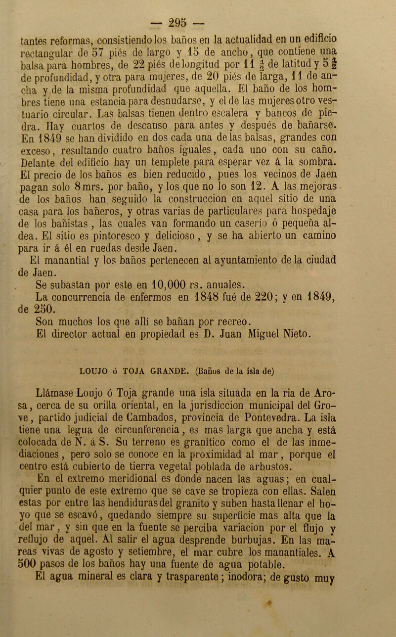 tantes reformas, consistiendo los baños en la actualidad en un edificio rectangular de 57 piés de largo y 15 de ancho, que contiene una balsa para hombres, de 22 piés de longitud por 11 | de latitud y 5 § de profundidad, y otra para mujeres, de 20 piés de íarga, 11 de an- cha y de la misma profundidad que aquella. El baño de los hom- bres tiene una estancia para desnudarse, y el de las mujeres otro ves- tuario circular. Las balsas tienen dentro escalera y bancos de pie- dra. Hay cuartos de descanso para antes y después de bañarse. En 1849 se han dividido en dos cada una délas balsas, grandes con exceso, resultando cuatro baños iguales, cada uno con su caño. Delante del edificio hay un templete para esperar vez á la sombra. El precio de los baños es bien reducido , pues los vecinos de Jaén pagan solo 8mrs. por baño, y los que no lo son 12. A las mejoras de los baños han seguido la construcción en aquel sitio de una casa para los bañeros, y otras varias de particulares para hospedaje de los bañistas , las cuales van formando un caserío ó pequeña al- dea. El sitio es pintoresco y delicioso, y se ha abierto un camino para ir á él en ruedas desde Jaén. El manantial y los baños pertenecen al ayuntamiento de la ciudad de Jaén. Se subastan por este en 10,000 rs. anuales. La concurrencia de enfermos en 1848 fué de 220; y en 1849, de 250. Son muchos los que allí se bañan por recreo. El director actual en propiedad es D. Juan Miguel Nieto. LOUJO ó TOJA GRANDE. (Baños de la isla de) Llámase Loujo ó Toja grande una isla situada en la ria de Aro- sa, cerca de su orilla oriental, en la jurisdicción municipal del Gro- ve, partido judicial de Cambados, provincia de Pontevedra. La isla tiene una legua de circunferencia, es mas larga que ancha y está colocada de N. á S. Su terreno es granítico como el de las inme- diaciones , pero solo se conoce en la proximidad al mar, porque el centro está cubierto de tierra vegetal poblada de arbustos. En el extremo meridional es donde nacen las aguas; en cual- quier punto de este extremo que se cave se tropieza con ellas. Salen estas por entre las hendiduras del granito y suben hasta llenar el ho- yo que se escavó, quedando siempre su superficie mas alta que la del mar, y sin que en la fuente se perciba variación por el flujo y reflujo de aquel. Al salir el agua desprende burbujas. En las ma- reas vivas de agosto y setiembre, el mar cubre los manantiales. A 500 pasos de los baños hay una fuente de agua potable. El agua mineral es clara y trasparente; inodora; de gusto muy