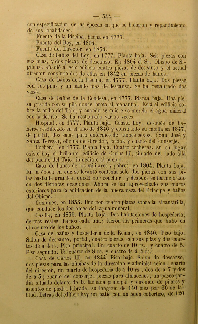 — 5-14 — I con especificación de las épocas en qne so hicieron y repartimiento de sus localidades. Fuente de la Piscina, hecha en 1777. Fuente del Rey, en 1804. Fuente del Director, en 1834. Casa de baños del Rey, en 1777. Planta baja. Seis piezas con sus pilas, y dos piezas de descanso. En 1804 el Sr. Obispo de Si- güenza añadió á este edificio cuatro piezas de descanso y el actual director convirtió dos de ellas en 1842 en piezas de baños. Casa de baños déla Piscina, en 1777. Planta baja. Dos piezas con sus pilas y un pasillo mas de descanso. Se ha restaurado dos veces. Casa de baños de la Condesa, en 1777. Planta baja. Una pie- za grande con su pila donde brota el manantial. Está el edificio so- bre la orilla del Tajo, y cuando se quiere se mezcla el agua mineral con la del rio. Se ha restaurado varias veces. Hospital, en 1777. Planta baja. Consta hoy, después de ha- berse reedificado en el año de 1846 y construido su capilla en 1847, de portal, dos salas para enfermos de arabos sexos, (San José y Santa Teresa), oficina del director, cooiíia y cuarto del conserje. Cochera, en 1777. Planta baja. Cuatro cocheras. En su lugar existe hoy el brillante edificio de Carlos III, situado del lado allá del puente del Tajo, inmediato al pueblo. Casa de baños de los militares y pobres, en 1804. Planta baja. Én la época en que se levantó contenia solo dos piezas con sus pi- las bastante í^randes, quedó por concluir, y después se ha mejorado en dos distintas ocasiones. Ahora se han aprovechado sus muros exteriores para la edificación de la nueva casa del Príncipe y baños del Obispo. Comunes, en 1835. Uno con cuatro plazas sobre la alcantarilla, que conduce los derrames del agua mineral. Casilla, en 1836. Planta baja. Dos habitaciones de hospedería, de tres reales diarios cada una; fueron las primeras que hubo en el recinto de los baños. Casa de baños y hospedería de la Reina, en 1840. Piso bajo. Salón de descanso, portal, cuatro piezas con sus pilas y dos cuar- tos de á 4 rs. Piso principal. Un cuarto de 10 rs., y cuatro de 5. Piso segundo. Un cuarto de 8 rs. y cuatro de á 4 rs. Casa de Cárlos III, en 1844. Piso bajo. Salón de descanso, dos piezas para las ofioinas de la dirección y administración , cuarto del director, un cuarto de hospedería de á 10 rs., dos de á 7 y dos de á 3; cuarto del conserje, piezas para almacenes, un paseo-jar- din situado delante de la fachada principal y circuido de pilares y asientos de piedra labrada, su longitud de 140 piés por 36 de la- titud. Detrás del edificio hay un patio con un buen cobertizo, de 120