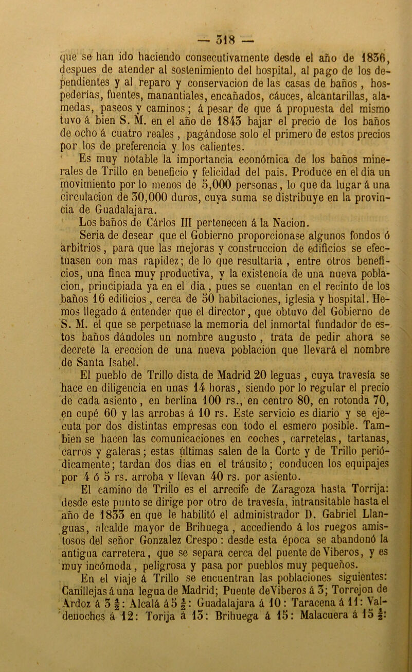 que se han ido haciendo consecutivamente desde el año de 1836, después de atender al sostenimiento del hospital, al pago de los de- pendientes y al reparo y conservación de las casas de baños , hos- pederías, fuentes, manantiales, encañados, cáuces, alcantarillas, ala- medas, paseos y caminos; á pesar de que á propuesta del mismo tuvo á bien S. M. en el año de 1843 bajar el precio de los baños de ocho á cuatro reales, pagándose solo el primero de estos precios por los de preferencia y los calientes. ' Es muy notable la importancia económica de los baños mine- rales de Trillo en beneficio y felicidad del pais. Produce en eldia un movimiento por lo menos de 5,000 personas, lo queda lugar á una circulación de 30,000 duros, cuya suma se distribuye en la provin- cia de Guadalajara. Los baños de Cárlos III pertenecen á la Nación. Seria de desear que el Gobierno proporcionase algunos fondos ó arbitrios, para que las mejoras y construcción de edificios se efec- tuasen con mas rapidez; de lo que resultarla , entre otros benefi- cios, una finca muy productiva, y la existencia de una nueva pobla- ción, principiada ya en el dia , pues se cuentan en el recinto de los baños 16 edificios, cerca de 50 habitaciones, iglesia y hospital. He- mos llegado á entender que el director, que obtuvo del Gobierno de S. M. el que se perpetuase la memoria del inmortal fundador de es- tos baños dándoles un nombre augusto , trata de pedir ahora se decrete la erección de una nueva población que llevará el nombre de Santa Isabel. El pueblo de Trillo dista de Madrid 20 leguas, cuya travesía se hace en diligencia en unas 14 horas, siendo por lo regular el precio de cada asiento, en berlina 100 rs., en centro 80, en rotonda 70, en cupé 60 y las arrobas á 10 rs. Este servicio es diario y se eje- cuta por dos distintas empresas con todo el esmero posible. Tam- bién se hacen las comunicaciones en coches, carretelas, tartanas, carros y galeras; estas últimas salen de la Corte y de Trillo perió- dicamente; tardan dos dias en el tránsito; conducen los equipajes por 4 ó 5 rs. arroba y llevan 40 rs. por asiento. El camino de Trillo es el arrecife de Zaragoza hasta Torrija: desde este punto se dirige por otro de travesía, intransitable hasta el año de 1833 en que le habilitó el administrador D. Gabriel Llan- guas, íilcalde mayor de Brihuega, accediendo á los ruegos amis- tosos del señor González Crespo: desde esta época se abandonó la antigua carretera, que se separa cerca del puente de Viberos, y es muy incómoda, peligrosa y pasa por pueblos muy pequeños. En el viaje á Trillo se encuentran las poblaciones siguientes: Canillejasáuna legua de Madrid; Puente deVibero.s á 3; Torrejon de Ardoz á 3 |: Alcalá á5 |: Guadalajara á 10: Taracena á 11: Val- ' denoches á 12: Torija á 13: Brihuega á 15: Malacuera á 15 |: