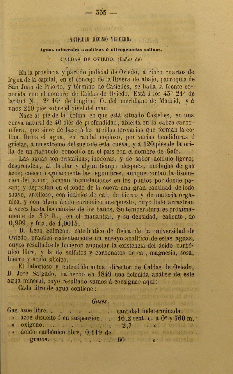 — 355 ARTICIILO DÉCIMO TERCKRO. Affuas minerales azoóttcas ó nitro$?enadas salinas. ' CALDAS DE OVIEDO. (Baños de) En la provincia y partido judicial de Oviedo, á cinco cuartos de legua de la capital, en el cóncejo de la Rivera de abajo, parroquia de San Juan de Piiorio, y término de Casielles, se halla la fuente co- nocida con el nombre de Caldas de Oviedo. Está á los 45 21' de latitud N., 2 16' de longitud 0. del meridiano de Madrid, yá unos 210 piés sobre el nivel del mar. Nace al pié de la colina en que está situado Casielles, en una cueva natural de 40 piés de profundidad, abierta en la caliza carbo- nífera, que sirve de base á las arcillas terciarias que forman la co- lina. Brota el agua, en raudal copioso, por varias hendiduras ó grietas, á un extremo delsuelode esta cueva, y á 120 piés de la ori- lla de un riachuelo conocido en el pais con el nombre de Gafo. Las aguas son cristalinas; inodoras; y de sabor acídulo ligero; desprenden, al brotar y algún tiempo después, burbujas de gas ázoe; cuecen regularmente las legumbres, aunque cortan la disolu- ción del jabón; forman incrustaciones en los puntos por donde pa- san; y depositan en el fondo de la cueva una gran cantidad de lodo suave, arcilloso, con indicios.de cal, de hierro y de materia orgár- nica, y con algún ácido carbónico interpuesto, cuyo lodo arrastran á veces hasta las canales de los baños. Su temperatura es próxima- mente de 54° R., en el manantial, y su densidad, caliente, de 0,999, y fría, de 1,0015. D. León Salmean, catedrático de física de la universidad de Oviedo, practicó recientemente un ensayo analítico de estas aguas, cuyos resultados le hicieron anunciar la existencia del ácido carbón nico libre, y la de sulfates y carbonates de cal, magnesia, sosa, hierro y ácido silícico. El laborioso y entendido actual director de Caldas de Oviedo, D. José Salgado, ha hecho en 1849 una detenida análisis de este agua mineral, cuyo resultado vamos á consignar aquí: Cada litro de agua contiene: Gases. Gas ázoe libre cantidad indeterminada. )) ázoe disuelto ó en suspensión. . 16,2 cent. c. á 0“ y 760 m. )) oxígeno. 2,7 • » » ácido carbónico libre, 0,119 de grama 60 »