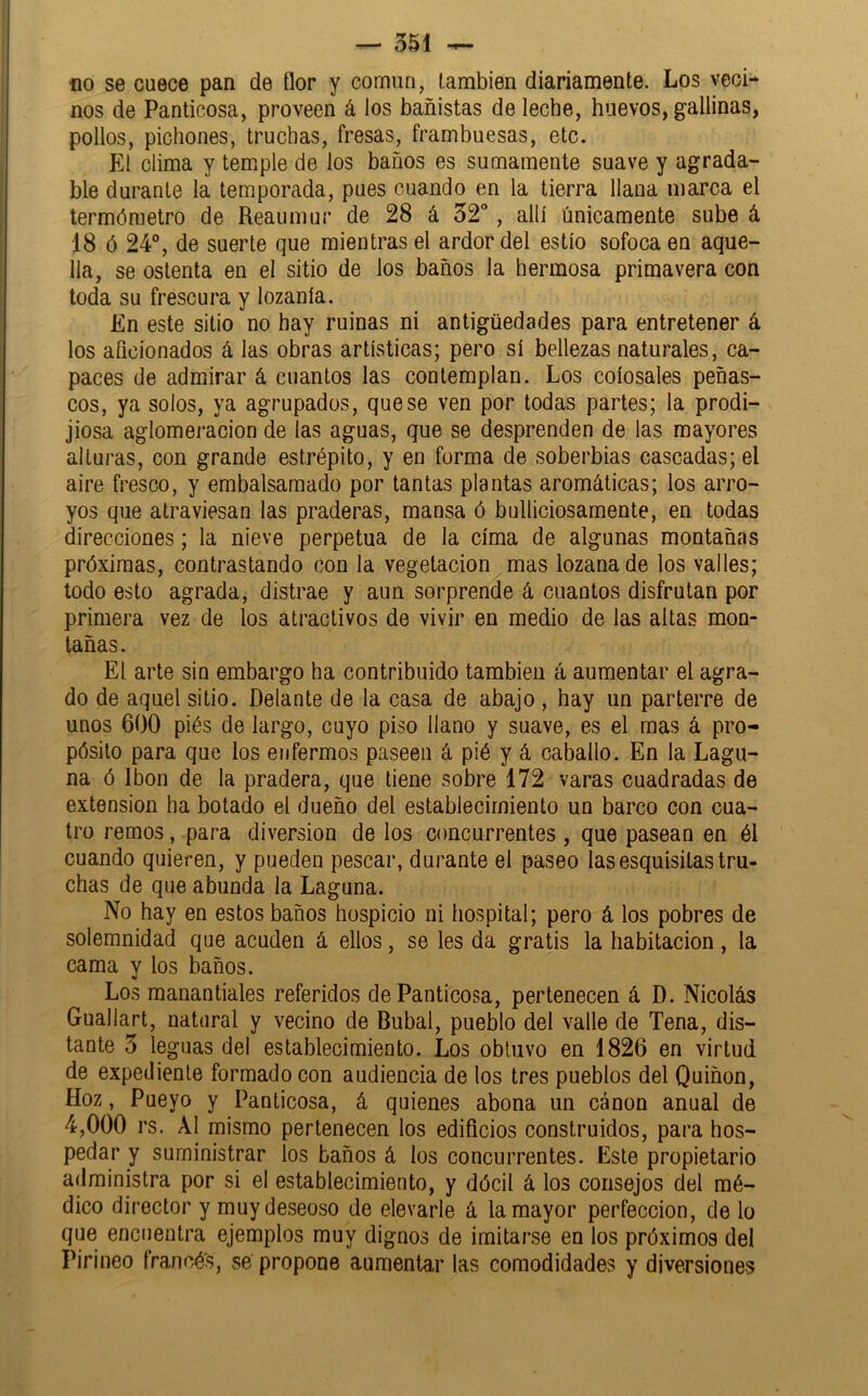 no se cuece pan de flor y común, también diariamente. Los veci- nos de Panticosa, proveen á los bañistas de leche, huevos, gallinas, pollos, pichones, truchas, fresas, frambuesas, etc. El clima y temple de los baños es sumamente suave y agrada- ble durante la temporada, pues cuando en la tierra llana marca el termómetro de Reaumur de 28 á 32, allí únicamente sube á 18 ó 24°, de suerte que mientras el ardor del estío sofoca en aque- lla, se ostenta en el sitio de los baños la hermosa primavera con toda su frescura y lozanía. En este sitio no hay ruinas ni antigüedades para entretener á los aficionados á las obras artísticas; pero sí bellezas naturales, ca- paces de admirar á cuantos las contemplan. Los colosales peñas- cos, ya solos, ya agrupados, que se ven por todas partes; la prodi- jiosa aglomeración de las aguas, que se desprenden de las mayores alturas, con grande estrépito, y en forma de soberbias cascadas; el aire fresco, y embalsamado por tantas plantas aromáticas; los arro- yos que atraviesan las praderas, mansa ó bulliciosamente, en todas direcciones; la nieve perpetua de la cima de algunas montañas próximas, contrastando con la vegetación mas lozana de los valles; todo esto agrada, distrae y aun sorprende á cuantos disfrutan por primera vez de los atractivos de vivir en medio de las altas mon- tañas. El arte sin embargo ha contribuido también á aumentar el agra- do de aquel sitio. Delante de la casa de abajo , hay un parterre de unos 600 piés de largo, cuyo piso llano y suave, es el mas á pro- pósito para que los enfermos paseen á pié y á caballo. En la Lagu- na ó Ibón de la pradera, que tiene sobre 172 varas cuadradas de extensión ha botado el dueño del establecimiento un barco con cua- tro remos, para diversión de los concurrentes , que pasean en él cuando quieren, y pueden pescar, durante el paseo lasesquisitastru- chas de que abunda la Laguna. No hay en estos baños hospicio ni hospital; pero á los pobres de solemnidad que acuden á ellos, se les da gratis la habitación, la cama y los baños. Los manantiales referidos de Panticosa, pertenecen á D. Nicolás Guallart, natural y vecino de Bubal, pueblo del valle de Tena, dis- tante 3 leguas del establecimiento. Los obtuvo en 1826 en virtud de expediente formado con audiencia de los tres pueblos del Quiñón, Hoz, Pueyo y Panticosa, á quienes abona un canon anual de 4,000 rs. Al mismo pertenecen los edificios construidos, para hos- pedar y suministrar los baños á los concurrentes. Este propietario administra por si el establecimiento, y dócil á los consejos del mé- dico director y muy deseoso de elevarle á la mayor perfección, délo que encuentra ejemplos muy dignos de imitarse en los próximos del Pirineo trancéis, se propone aumentar las comodidades y diversionets