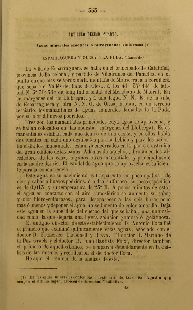 — 555 — ABTIClil.0 ÍBCiaO eCARIO. Aellas minerales azoóticas ó nitroecnailas sulfurosas (1) ESPARRAGUERA Y OLESA ó LA PUDA. (Bañosde^ La villa de Rsparraguera se halla en el principado de Cataluña, piovincia de Barcelona , y partido de Villafranca del Panadés, en el punto en que mas se aproxímala montaña de Monserratá la cordillera que separa el Vallés del llano de Olesa, á los 41° 57^ 14^' de lati- tud N. 5° 50^ 56'' de longitud oriental del Meridiano de Madrid. En las márgenes del rio Llobregat, y á una legua N. N. E. de la villa de Esparraguera y otra N. N. 0. de Olesa, brotan, en un terreno terciario, los manantiales de aguas minerales llamadas de la Puda por su olor á huevos podridos. Tres son los manantiales principales cuya agua se aprovecha, y se hallan colocados en las opuestas márgenes del Llobregat. Estos manantiales estaban cada uno dentro de una casita, y en ellos habiá dos fuentes en cada uno destinadas parala bebida y para los baños. En eldia los manantiales están ya encerrados en la parte construida del gran edificio délos baños. Además de aquellos, brotan en los al- rededores de las casas algunos otros manantiales y principalmente en la madre del rio. El caudal de agua que se aprovecha es suficien- te parala concurrencia. Este agua en su nacimiento es trasparente; un poco opalina; de olor y sabor á huevos podridos, ó hidro-siilfuroso; su peso específico es de 0,013, y su temperatura de 23° R. A pocos minutos de estar el agua en contacto con el aire atmosférico se aumenta su sabor y olor hidro-sulfurosos, para desaparecer á las seis horas poco masó menos y deponer el agua un sedimento de color amarillo. Deja este agua en la superficie del cuerpo del que se baña , una untuosi- dad como la que dejarla una ligera solución gomosa ó gelatinosa. El antiguo director de este establecimiento D. Antonio Coca fué el primero que examinó químicamente estas aguas , asociado con el doctor D. Francisco Carbonell y Bravo. El doctor D. Mariano de la Paz Graels y el doctor D. Juan Bautista Foix, director también p| primero de aquellos baños, se ocuparon detenidamente en laaná- lisisde las mismas y rectificaron el del doctor Coca. Héaqiií el resúmen de la análisis de este. (l) De las aguas ivjiuerales contenidas t;u es(o arlirulo, las do San Aguslin qiiQ «cnpan el ñltimo lugar , carece» de dirección- fácültaliva. 4é