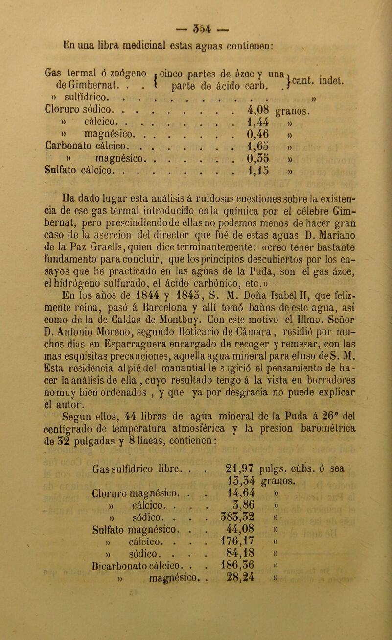 Kn una libra medicinal estas aguas contienen: Gas termal ó zoógeno / cinco partes de ázoe y una ^ f • j i deGimbernat. . . t parte de á,cido carb. • indet. » sulfídrico )) Cloruro sódico 4,08 granos. » cálcico. . 1,44 » » magnésico 0,46 » Carbonato cálcico i,65 » )) magnésico 0,35 » Sulfato cálcico 1,15 » lia dado lugar esta análisis á ruidosas cuestiones sobre la existen- cia de ese gas termal introducido en la química por el célebre Gim- bernat, pero prescindiendo de ellas no podemos menos de hacer gran caso de la aserción del director que fué de estas aguas D. Mariano de la Paz Graells, quien dice terminantemente: «creo tener bastante fundamento para concluir, que los principios descubiertos por los en- sayos que he practicado en las aguas de la Puda, son el gas ázoe, el hidrógeno sulfurado, el ácido carbónico, etc.» En los años de 1844 y 1845, S. M. Doña Isabel II, que feliz- mente reina, pasó á Barcelona y allí tomó baños de este agua, así como de la de Caldas de Montbuy. Con este motivo el Illmo. Señor D. Antonio Moreno, segundo Boticario de Cámara, residió por mu- chos dias en Esparraguera encargado de recoger y remesar, con las mas esquisitas precauciones, aquella agua mineral para el uso deS. M. Esta residencia al pié del manantial le sugirió el pensamiento de ha- cer la análisis de ella, cuyo resultado tengo á la vista en borradores no muy bien ordenados , y que ya por desgracia no puede explicar el autor. Según ellos, 44 libras de agua mineral de la Puda á 26® del centígrado de temperatura atmosférica y la presión barométrica de32 pulgadas y 8líneas, contienen: Gas sulfídrico libre. . . 21,97 pulgs. cúbs. ó sea 13,34 granos. Cloruro magnésico. . 14,64 )) » cálcico. . 3,86 » » sódico. . 383,32 » Sulfato magnésico. . . 44,08 » » cálcico. . . . 176,17 » » sódico. . 84,18 » Bicarbonato cálcico. . 186,36 t) » magnésico. . 28,24 »