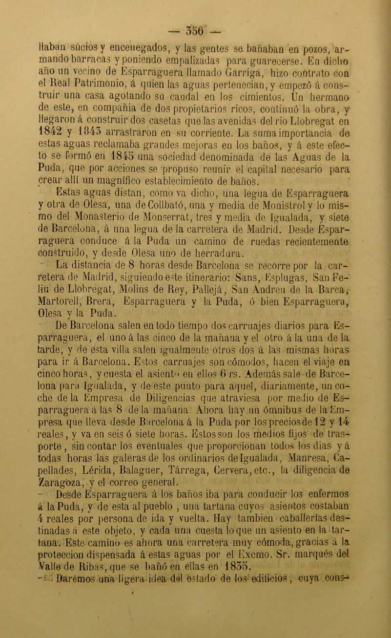 liaban sucios y enceuegados, y las gentes se bañaban en pozos, ar- mando barracas y poniendo empalizadas para guarecerse. En dicho año un vecino de Esparraguera llamado Garrigá, hizo contrato con el Real Patrimonio, á quien las aguas pertenecian,y empezó k cons- truir una casa agotando su caudal en los cimientos. Un hermano de este, en compañia de dos propietarios ricos, continuó la obra, y llegaron á construir dos casetas que las avenidas del rio Llobregat en 1842 y 1845 arrastraron en su corriente. La suma importancia de estas aguas reclamaba grandes mejoras en los baños, y á este efec- to se formó en 1845 una sociedad denominada de las Aguas de la Puda, que por acciones se propuso reunir el capital necesario para crear allí un magnífico establecimiento de baños. Estas aguas distan, como va dicho, una legua de Esparraguera y otra de Olesa, una deCollbaló, una y media de Monistrot y lo mis- mo del Monasterio de Monserrat, tres y media de Igualada, y siete de Barcelona, á una legua de la carretera de Madrid. Desde Espar- raguera conduce á la Puda un camino de ruedas recientemente construido, y desde Olesa uno de herradura. La distancia de 8 horas desde Barcelona se recorre por la car- retera de Madrid, siguiendo e^te itinerario: Sans, Esplugas, San Ee- liu de Llobregat, Molins de Rey, Pallejá, San Andrea de la Barca, Martorell, Brera, Esparraguera y la Puda, ó bien Esparraguera, Olesa y la Puda. De Barcelona salen en todo tiempo dos carruajes diarios para Es- parraguera, el uno á las cinco de la mañana y el otro á la una de la tarde, y de esta villa salen igualmente otros dos á las mismas horas para ir á Barcelona. Estos carruajes son cómodos, hacen el viaje en cinco horas, y cuesta el asiento en ellos 6 rs. Además sale-de Barce- lona para Igualada, y de este punto para aquel, diariamente, unco- che déla Empresa de Diligencias que atraviesa por medio de Es- parraguera á las 8 de la mañana. Ahora hay un ómnibus de la Em- presa que lleva desde BMrcelonaá la Puda por los precios de 12 y 14 reales, y va en seis ó siete horas. Estos son los medios fijos de tras- porte , sin contar los eventuales que proporcionan todos los dias y á todas horas las galeras de los ordinarios de Igualada, Manresa, Ca- pellades, Lérida, Balaguer, Tárrega, Cervera,etc., la diligenciado Zaragoza, y el correo general. “ Desde Esparraguera á los baños iba para conducir los enfermos á la Puda, y de esta al pueblo , una tartana cuyos asientos costaban 4 reales por personado ida y vuelta. Hay también caballerías des- tinadas a este objeto, y cada una cuesta lo que un asiento en la tar- tana. Este camino es ahora una carretera muy cómoda, gracias á la protección dispensada á estas aguas por el Excmo. Sr. marqués del Valle de Ribas, que se !)añó en ellas en 1855. Darémos una ligera-idea del éstado de los-'edificios, cuya ,cons-