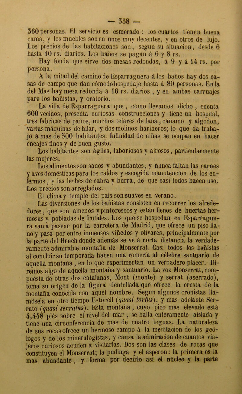 360 personas. R1 servicio es esmerado: los cuartos tienen buena cama, y los muebles son en unos muy decentes, y en otros de lujo. Los precios de las habitaciones son, según su situación, desde 6 hasta 10 rs. diarios. Los baños se pagan á 6 y 8 rs. Hay fonda que sirve dos mesas redondas, á 9 y á 14 rs. por persona. A la mitad del camino de Esparraguera á los baños hay dos ca- sas de campo que dan cómodo hospedaje hasta á 80 personas. En la del Mas hay mesa redonda á 16 rs. diarios , y en ambas carruajes para los bañistas, y oratorio. La villa de Esparraguera que , como llevamos dicho , cuenta 600 vecinos, presenta curiosas construcciones y tiene un hospital, tres fabricas de paños, muchos telares de lana, cáñamo y algodón, varias máquinas de hilar, y dos molinos harineros; lo que da traba- jó á mas de 500 habitantes, infinidad de niñas se ocupan en hacer encajes finos y de buen gusto. Los habitantes son ágiles, laboriosos y airosos, particularmente las mujeres. Los alimentos son sanos y abundantes, y nunca faltan las carnes y aves domésticas para los caldos y escogida manutención de los en- fermos , y las leches de cabra y burra, de que casi todos hacen uso. Los precios son arreglados. El clima y temple del pais son suaves en verano. Las diversiones de los bañistas consisten en recorrer los alrede- dores, que son amenos y pintorescos y están llenos de huertas her- mosas y pobladas de frutales. Los que se hospedan en Esparrague- ra vaná pasear por la carretera de Madrid, que ofrece un piso lla- no y pasa por entre inmensos viñedos y olivares, principalmente por la parte del Bruch donde además se ve á corta distancia la verdade- ramente admirable montaña de Monserrat. Casi todos los bañistas al concluir su temporada hacen una romería al célebre santuario de aquella montaña, en lo que experimentan un verdadero placer. Di- remos algo de aquella montaña y santuario. La voz Monserrat, com- puesta de otras dos catalanas, Mont (monte) y serrat (aserrado), toma su origen de la figura dentellada que ofrece la cresta de la montaña conocida con aquel nombre. Según algunos cronistas 11a- mósela en otro tiempo Estorcil {quasi tortus), y mas adelante Ser- rato (qmsi serratus). Esta montaña, cuyo pico mas elevado está 4,448 piés sobre el nivel del mar , se halla enteramente aislada y tiene una circunferencia de mas de cuatro leguas. La naturaleza de sus rocas ofrece un hermoso campo á la meditación de los geó- loo-os y de los mineralogistas, y causa la admiración de cuantos via- jeros curiosos acuden á visitarlas. Dos son las clases de rocas que constituyen el Monserrat; la pudinga y el asperón: la primera es la mas abundante , y forma por decirlo así el núcleo y la parte