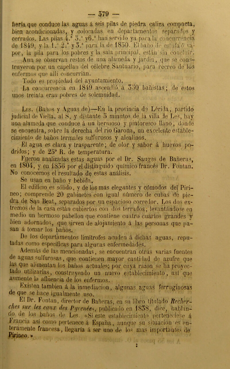 ííeríaqae conduce las aguas á seis pilas de piedra caliza compacta, bien acondicionadas, y coloradas en departamentos separados y cerrados. Las pilas 4.“ o. y6. han servido ya pai'ala conriiiTenoia de 1849, y la 1.'’ 2.’ yo. para la de 1830. Líbano de ejlufad va- por, la pila para los pobres y la sala principal, están sin concluir. Aun se observan restos de iina alameda y jardin, que se cons- truyeron por un capellán del célebre Santuario, para recreo de los enfermos que allí concnrriari. ludo es propiedad del ayuntamiento. La concurrencia en 1849 asíjendió á 33Q unos treinta era/i pobres de solemnidad. bañistas; de estos Les. (Baños y Aguas de)—En la provincia de Lérida, partido judicial de Viella, al S, y distante o minutos de la villa de Les, hay una alameda que conduce á un hermoso y pintoresco llano, donde se encuentra, sobre la derecha del rio Garona, un e.vcelente estable- cimiento de baños termales sulfurosos y alcalinos. El agua es clara y trasparente; de olor y sabor á huevos po- dridos; y de 25 R. de temperatura. Fqeron analizadas estas aguas por el Dr. Sauges de Bañera?, en 1804, y en 1856 por el distinguido químico francés I)r. Fontan. No conocemos el resultado de estas análisis. Se usan en baño y bebida. El edilicio es sólido, y de los mas elegantes y cómodos del Piri- neo; comprende 20 gabinetes con igual número de cubas de pie- dra de Sqii Beat, separados por un espacioso corredor. Los dos ex- tremos de la casa están cubiertos con dos terrados, levantándose en medio un hermoso pabellón que contiene cuatro cuartos grandes y bien adornado?, que sirven de alojamiento á las personas que pa- san á tomar los baños. J)e los departamentos limítrofes acuden á dichas agnas, repu- tadas corno específicas para algunas enfermedades. Además de las mencionadas, se encuentran otras varias fuentes de aguas sulfurosas, que contienen mayor cantidad de azufre que las que alimentan los baños actuales; por cuya razón se ha proyec- tado utilizarlas , construyendo un nuevo establecimiento, así que aumente la afluencia de los enfermos. Existen también á la inmediación, algunas aguas ferruginosas de que se hace igualmente uso. El Dr. Fontan, director de Bañeras, en su libro titulado fíechrr- ches sur les eaux des Pijrenée'i, publicado en 1858, dice, hablan- do de^ los baños de Les, «Si este establecimiento perteneciese á 1-rancia así como peilenece á España, aunque su situación es en- teramente francesa, llegaría (i ser uno de los mas importantes de Pirioe,o.i>