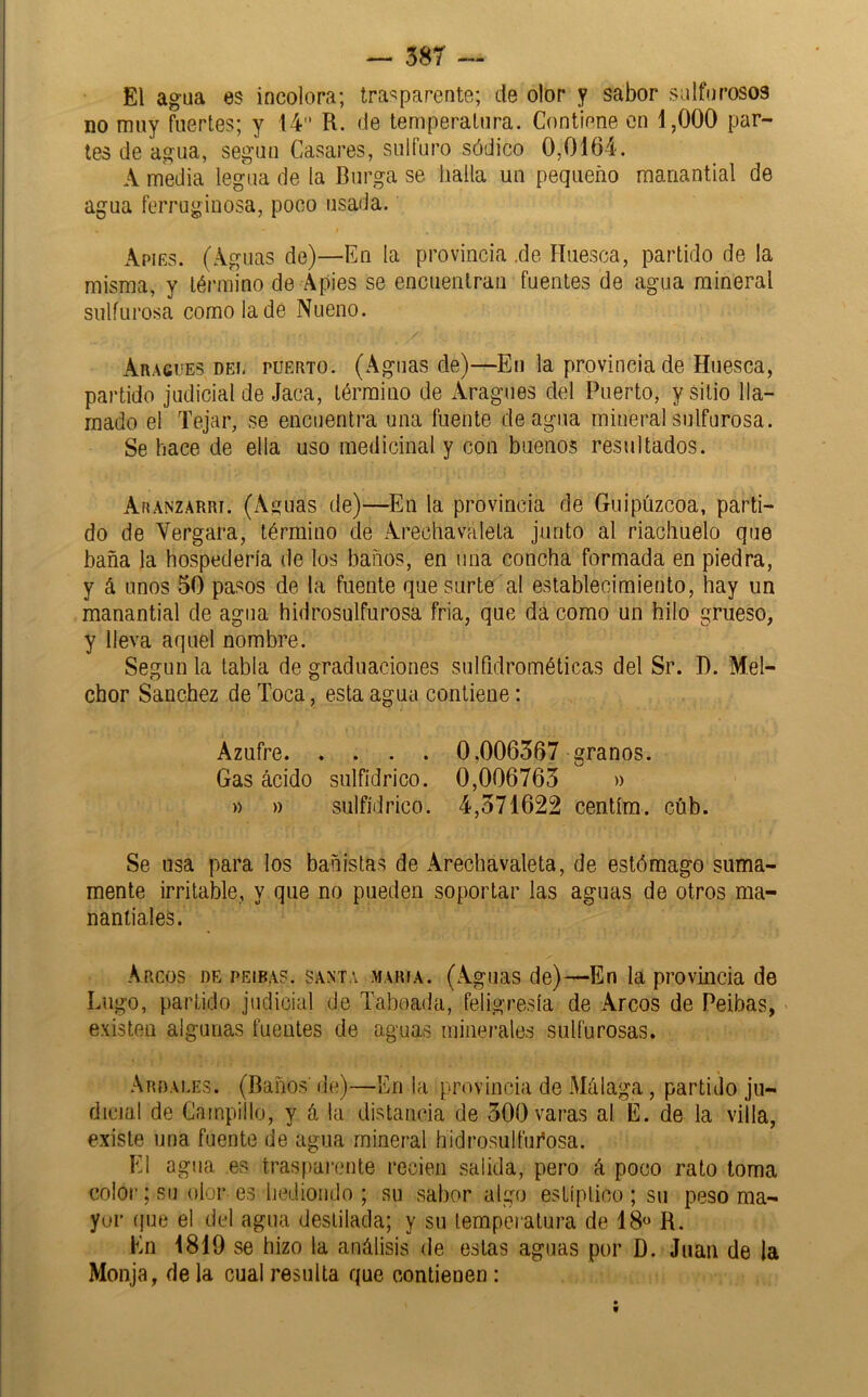 El agua es incolora; trasparente; de olor y sabor sulfurosos no muy fuertes; y 14 R. de temperatura. Contiene en 1,000 par- tes de agua, según Casares, sulfuro sódico 0,0164. A media legua de la Burga se halla un pequeño manantial de agua ferruginosa, poco usada. Apiks. (Aguas de)—En la provincia ,de Huesca, partido de la misma, y término de Apies se encuenlraii fuentes de agua mineral sulfurosa como la dé Nueno. Aragues DEL PUERTO. (Agiias de)—En la provincia de Huesca, partido judicial de Jaca, término de Aragues del Puerto, y sitio lla- mado el Tejar, se encuentra una fuente de agua mineral sulfurosa. Se hace de ella uso medicinal y con buenos resultados. Aranzarri. (Aguas de)—En la provincia de Guipúzcoa, parti- do de Vergara, término de Arechavaleta junto al riachuelo que baña la hospedería de los baños, en una concha formada en piedra, y á unos 50 pasos de la fuente que surte al establecimiento, hay un manantial de agua hidrosulfurosa fria, que da como un hilo grueso, y lleva aquel nombre. Según la tabla de graduaciones sulfidrométicas del Sr. D. Mel- chor Sánchez de Toca, esta agua contiene: Azufre 0,006367 granos. Gas ácido sulfídrico. 0,006763 » » » sulfídrico. 4,371622 centíra. cúb. Se usa para los bañistas de Arechavaleta, de estómago suma- mente irritable, y que no pueden soportar las aguas de otros ma- nantiales. Arcos de peibas. santa maría. (Aguas de)—En la provmcia de Lugo, partido judicial de Tabeada, feligresía de Arcos de Peibas, - existen algunas fuentes de aguas minerales sulfurosas. Ardai.es. (Baños' de)—En la provincia de Málaga, partido ju- dicial de Campillo, y á la distancia de 300 varas al E. de la villa, existe una fuente de agua mineral hidrosulfm’osa. El agua es trasparente recien salida, pero á poco rato toma color; su olor es hediondo ; su sabor algo estíptico ; su peso ma- yor í|ue el del agua destilada; y su temperatura de 18» R. En 1819 se hizo la análisis de estas aguas por D. Juan de la Monja, de la cual resulta que contienen :