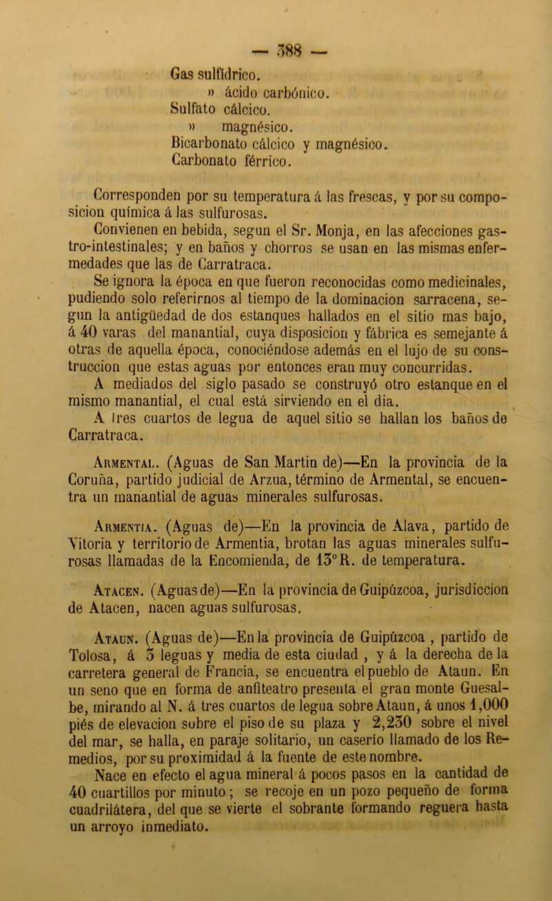 Gas sulfídrico. » ácido cai'bónico. Sulfato cálcico. » magnésico. Bicarbonato cálcico y magnésico. Carbonato férrico. Corresponden por su temperatura á las frescas, y por su compo- sición química á las sulfurosas. Convienen en bebida, según el Sr. Monja, en las afecciones gas- tro-intestinales; y en baños y chorros se usan en las mismas enfer- medades que las de Carratraca. Se ignora la época en que fueron reconocidas como medicinales, podiendo solo referirnos al tiempo de la dominación sarracena, se- gún la antigüedad de dos estanques hallados en el sitio mas bajo, á 40 varas del manantial, cuya disposición y fábrica es semejante á otras de aquella época, conociéndose además en el lujo de su cons- trucción que estas aguas por entonces eran muy concurridas. A mediados del siglo pasado se construyó otro estanque en el mismo manantial, el cual está sirviendo en el dia. A Ires cuartos de legua de aquel sitio se hallan los baños de Carratraca. Armental. (Aguas de San Martin de)—En la provincia de la Coruña, partido judicial de Arzua, término de Armental, se encuen- tra un manantial de aguas minerales sulfurosas. Armentia. (Aguas de)—En la provincia de Alava, partido de Vitoria y territorio de Armentia, brotan las aguas minerales sulfu- rosas llamadas de la Encomienda, de 13°R. de temperatura. Atacen. (Aguas de)—En la provincia de Guipúzcoa, jurisdicción de Atacen, nacen aguas sulfurosas. Ataun. (Aguas de)—En la provincia de Guipúzcoa , partido de Tolosa, á 3 leguas y media de esta ciudad , y á la derecha de la carretera general de Francia, se encuentra el pueblo de Ataun. En un seno que en forma de anfiteatro presenta el gran monte Guesal- be, mirando al N. á tres cuartos de legua sobre Ataun, á unos 1,000 piés de elevación sobre el piso de su plaza y 2,230 sobre el nivel del mar, se halla, en paraje solitario, un caserío llamado de los Re- medios, por su proximidad á la fuente de este nombre. Nace en efecto el agua mineral á pocos pasos en la cantidad de 40 cuartillos por minuto; se recoje en un pozo pequeño de forma cuadrilátera, del que se vierte el sobrante formando reguera hasta un arroyo inmediato.