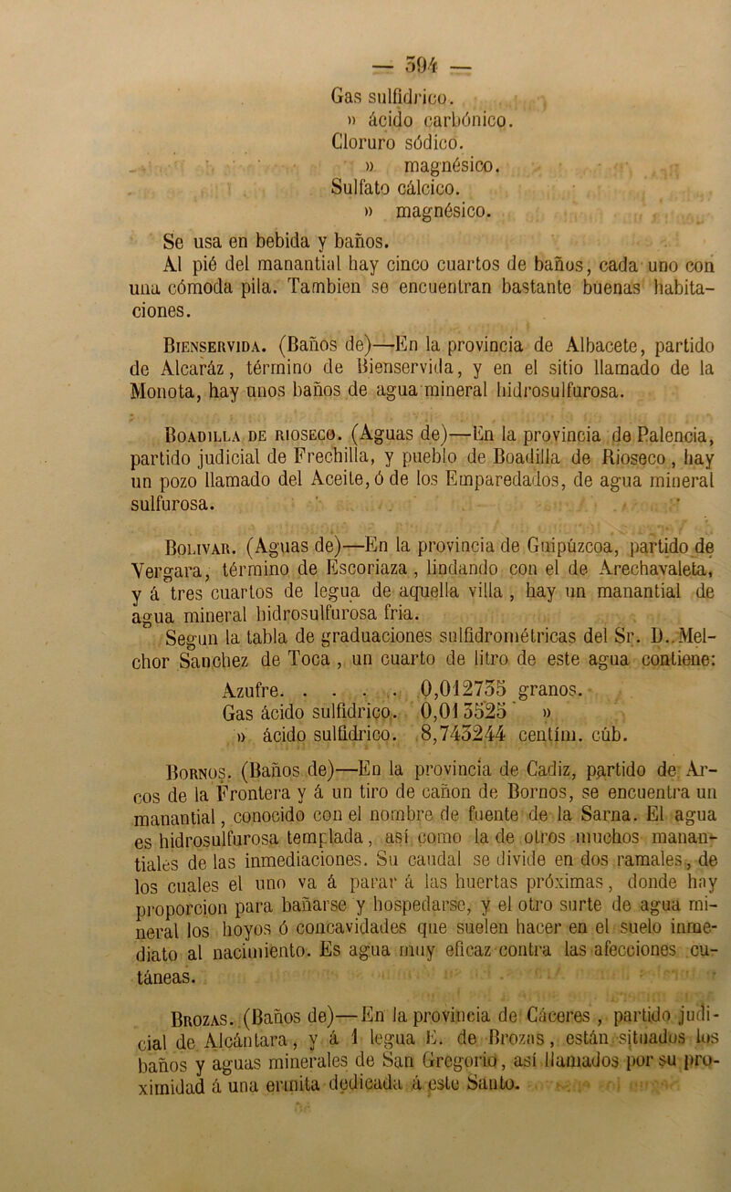 Gas sulfidricü. » ácido carbónico. Cloruro sódico. » magnésico. Sulfato cálcico. » magnésico. Se usa en bebida y baños. Al pié del manantial hay cinco cuartos de baños, cada uno con una cómoda pila. También se encuentran bastante buenas habita- ciones. Bienservida. (Baños de)—En la provincia de Albacete, partido de Alcaráz, término de Bienservida, y en el sitio llamado de la Monota, hay unos baños de agua mineral hidrosulfurosa. Boadilla de R1OSEC0. (Aguas de)—En la provincia de Ralencia, partido judicial de Frechilla, y pueblo de Boadilla de Rioseco , hay un pozo llamado del Aceite, ó de los Emparedados, de agua mineral sulfurosa. ’ . ’ Bolívar. (Aguas de)—En la provincia de Guipúzcoa, partido de Vergara, término de Escoriaza, lindando con el de Arechavaleta, y á'tres cuartos de legua de aquella villa , hay un manantial de agua mineral hidrosulfurosa fria. Según la tabla de graduaciones sulüdrométricas del Sr. D..Mel- chor Sánchez de Toca, un cuarto de litro de este agua contiene: Azufre. . . . .. 0,012755 granos.- Gas ácido sulfidrico. 0,0135’25' » )) ácido sulfidrico. .8,745244 centíni. cúb. Bornüs. (Baños de)—En la provincia de Cádiz, pa,rtido de Ai- eos de la Frontera y á un tiro de cañón de Bornos, se encuentra un manantial, conocido con el nombre de fuente de la Sarna. El agua es hidrosulfurosa templada, así como la de otros muchos manan- tiales de las inmediaciones. Su caudal se divide en dos ramales, de los cuales el uno va á parar á las huertas próximas, donde hny proporción para bañarse y hospedarse, y el otro surte de agua mi- neral los hoyos ó concavidades que suelen hacer en el suelo inme- diato al nacimiento. Es agua muy eficaz contra las afecciones cu- táneas. Brozas. ,(Baños de)—En la provincia de Gáceres , partido judi- cial de Alcántara, y á 1 legua E. de Brozas, están situados los baños y aguas minerales de San Gregorio, asi llamados por su pro- ximidad á una ermita dedicada á este Santo.