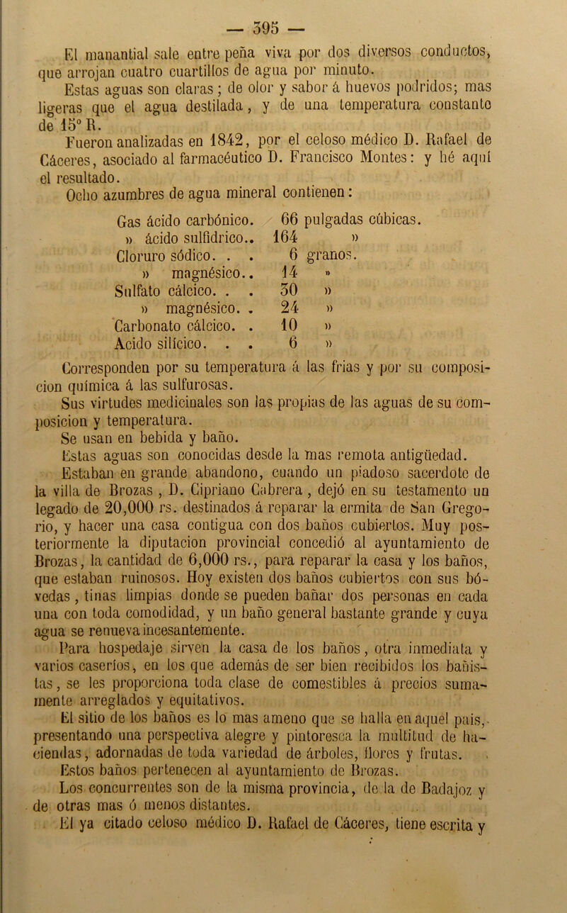 Kl manantial sale entre peña viva por dos diversos conductos, que arrojan cuatro cuartillos de agua por minuto. Estas aguas son claras ; de olor y sabor á huevos podridos; mas ligeras que el agua destilada, y de una temperatura constante de 15°R. Fueron analizadas en 1842, por el celoso médico D. Rafael de Cáceres, asociado al farmacéutico D. Francisco Montes: y hé aquí el resultado. Ocho azumbres de agua mineral contienen: Gas ácido carbónico )) ácido sulfidrico. Cloruro sódico. . )) magnésico. Sulfato cálcico. . » magnésico. Carbonato cálcico. Acido silícico. . 66 pulgadas cúbicas. 164 » 6 granos. 14 » 50 )) 24 » 10 )) 6 )) Corresponden por su temperatura á las frias y por su composi- ción química á las sulfurosas. Sus virtudes medicinales son las propias de las aguas de su com- posición y temperatura. Se usan en bebida y baño. Estas aguas son conocidas desde la mas remota antigüedad. Estaban en grande abandono, cuando un piadoso sacerdote de la villa de Rrozas , D. Cipriano Cabrera , dejó en su testamento un legado de 20,000 rs. destinados á reparar la ermita de San Grego- rio, y hacer una casa contigua con dos baños cubiertos. Muy pos- teriormente la diputación provincial concedió al ayuntamiento de Brozas, la cantidad de 6,000 rs., para reparar la casa y los baños, que estaban ruinosos. Hoy existen dos baños cubieidos con sus bó- vedas , tinas limpias donde se pueden bañar dos personas en cada una con toda comodidad, y un baño general bastante grande y cuya agua se renueva incesantemente. Para hospedaje sirven la casa de los baños, otra inmediata y varios caseríos, en los que además de ser bien recibidos ios bañis- tas , se les proporciona toda clase de comestibles á precios suma- mente arreglados y equitativos. El sitio de los baños es lo mas ameno que se halla en aquel pais,- presentando una perspectiva alegre y pintoresca la multitud de ha- ciendas, adornadas de toda variedad de árboles, llores y frutas. Estos baños pertenecen al ayuntamiento do Bi*ozas. Los concurrentes son de la misma provincia, de la de Badajoz y de otras mas ó menos distantes. El ya citado celoso médico D. Rafael de Cáceres, tiene escrita y