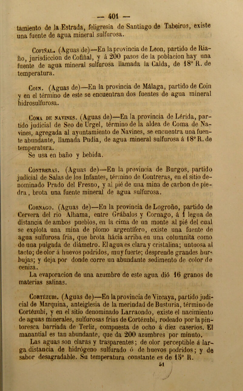 tamiento de la Estrada, feligresía de Santiago de Tabeiros, existe una fuente de agua mineral sulfurosa. CoFiÑAL. (Aguas de)—En la provincia de León, partido de Kia- ño, jurisdicción de Cofiñal, y á 200 pasos de la población hay una fuente de agua mineral sulfurosa llamada la Calda, de 18 R. de temperatura. CoiN. (Aguas de)—En la provincia de Málaga, partido de Coin V en el término de este se encuentran dos fuentes de agua mineral hidrosulfurosa. Coma de navines. (Aguas de)—En la provincia de Lérida, par- tido judicial de Seo de Urgel, término de la aldea de Coma de Na- vines, agregada al ayuntamiento de Navines, se encuentra una fuen- te abundante, llamada Pudia, de agua mineral sulfurosa á 18R.de temperatura. Se usa en baño y bebida. Contreras. (Aguas de)—En la provincia de Burgos, partido judicial de Salas de los Infantes, término de Contreras, en el sitio de- nominado Prado del Fresno, y al pié de una mina de carbón de pie- dra , brota una fuente mineral de agua sulfurosa. CoRNAGO. (Aguas de)—En la provincia de Logroño, partido de Cervera del rio Alhama, entre Grábalos y Cornago, á 1 legua de distancia de ambos pueblos, en la cima de un monte al pié del cual se explota una mina de plomo argentífero, existe una fuente de agua sulfurosa fria, que brota hácia arriba en una columnita como de una pulgada de diámetro. El agua es clara y cristalina; untuosa al tacto; de olor á huevos podridos, muy fuerte; desprende grandes bur- bujas; y deja por donde corre un abundante sedimento de color de ceniza. La evaporación de una azumbre de este agua dió 16 granos de materias salinas. CoRTÉZüBi. (Aguas de)—En la provincia de Vizcaya, partido judi- cial de Marquina, anteiglesia de la merindad de Bustnria, término de Cortéziibi, y en el sitio denominado Larraondo, existe el nacimiento de aguas minerales, sulfurosas frías de Cortézubi, rodeado por la pin- toresca barriada de Terliz, compuesta de ocho á diez caseríos. El manantial es tan abundante, que da 200 azumbres por minuto. Las aguas son claras y trasparentes; de olor perceptible á lar- ga distancia de hidrógeno sulfurado ó de huevos podridos; y de sabor desagradable. Su temperatura constante es de 15® R. J