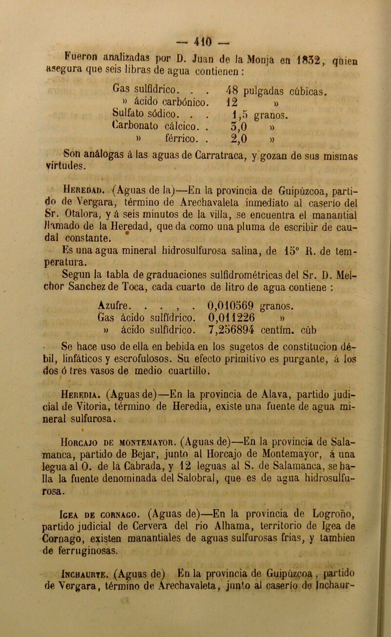 Fueron analizadas por D. Juan de la Monja en 1852, quien asegura que seis libras de agua contienen : Gas sulfidrico. . » ácido carbónico Sulfato sódico. . Carbonato cálcico. » férrico. 48 pulgadas cúbicas. 12 )) 1,5 granos. 5.0 » 2.0 » Son análogas á las aguas de Carratraca, v ^ozan de sus mismas r . I f ü tj Virtudes. Heredad. (Aguas de la)—En la provincia de Guipúzcoa, parti- do de Vergara, término de Arechavaleta inmediato al caserío del Sr. Otalora, y á seis minutos de la villa, se encuentra el manantial llamado de la Heredad, que da como una pluma de escribir de cau- dal constante. Es una agua mineral bidrosulfurosa salina, de 15“ R. de tem- peratura. Según la tabla de graduaciones sulfidrométricas del Sr. D. Mel- chor Sánchez de Toca, cada cuarto de litro de agua contiene : Azufre. . . , . 0,010569 granos. Gas ácido sulfídrico. 0,011226 » » ácido sulfídrico. 7,256894 centím. cúb Se hace uso de ella en bebida en los sugetos de constitución dé- bil, linfáticos y escrofulosos. Su efecto primitivo es purgante, á los dos ó tres vasos de medio cuartillo. Heredia. (Aguas de)—En la provincia de Alava, partido judi- cial de Vitoria, término de Heredia, existe una fuente de agua mi- neral sulfurosa. Horcajo de montemayor. (Aguas de)—En la provincia de Sala- manca, partido de Bejar, junto al Horcajo de Montemayor, á una legua al 0. de la Cabrada, y 12 leguas al S. de Salamanca, se ha- lla la fuente denominada del Salobral, que es de agua hidrosulfu- rosa. I Igea de cornago. (Aguas de)—En la provincia de Logroño, partido judicial de Cervera del rio Alhama, territorio de Igea de Cornago, existen manantiales de aguas sulfurosas frias, y también de ferruginosas. ÍNCHAURTE. (Aguss de) En la provincia de Guipúzcoa, ^laidido de Vergara, término de Arechavaleta, junto al caserío do Inchaur-