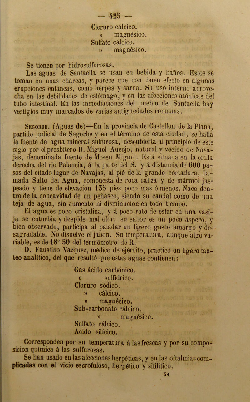 Cloruro cálcico. ») magnésico. Sulfato cálcico. » magnésico. Se tienen por hidrosulfurosas. Las aguas de Santaella se usan en bebida y baños. Estos se toman en unas charcas, y parece que con buen efecto en algunas erupciones cutáneas, como herpes y sarna. Su uso interno aprove- cha en his debilidades de estómago, y en las afecciones atónicas del tubo intestinal. En las inmediaciones del pueblo de Santaella hay vestigios muy marcados de varias antigüedades romanos. Segorbe. (Aguas de)—En la provincia de Castellón de la Plana, partido judicial de Segorbe y en el término de esta ciudad, se halla la fuente de agua mineral sulfurosa, descubierta al principio de este siglo por el presbítero D. Miguel Aucejo, natural y vecino de Nava- jas, denominada fuente de Mosen Miguel. Está situada en la orilla derecha del rio Palancia, á la parte del S. y á distancia de 600 pa- sos del citado lugar de Navajas, al pié de la grande cortadura, lla- mada Salto del Agua, compuesta de roca caliza y de mármol jas- peado y tiene de elevación 135 piés poco mas ó menos. Nace den- tro de la concavidad de un peñasco, siendo su caudal como de una teja de agua, sin aumento ni disminución en todo tiempo. El agua es poco cristalina, y á poco rato de estar en una vasi- ja se enturbia y despide mal olor: su sabor es un poco áspero, y bien observado, participa al paladar un ligero gusto amargo y de- sagradable. No disuelve el jabón. Su temperatura, aunque algo va- riable, es de IS 50 del termómetro de R. D. Faustino Vázquez, médico de ejército, practicó un ligero tan- teo analítico, del que resultó que estas aguas contienen: Gas ácido carbónico. » sulfídrico. Cloruro sódico. » cálcico. » magnésico. Sub-carbonato cálcico. » magnésico. Sulfato cálcico. Acido silícico. Corresponden por su temperatura á las frescas y por su compo- sición química á las sulfurosas. Se han usado en las afecciones herpélicas, y en las oftalmías com- plicadas con el vicio escrofuloso, herpético y sifilítico. 54