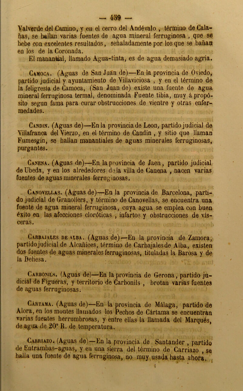 — 439 — Valverde del Camino, y en el cerro del Andévalo , término de Cala- ñas, se bailan varias fuentes de agua mineral ferruginosa , que se bebe con excelentes resultados, señaladamente por los que se bañan en los de la Coronada. El manantial, llamado Agua-tinta, es de agua demasiado agria. Camoca. (Aguas de San Jua'n de)—En la provincia de Oviedo, partido judicial y ayuntamiento do Yillaviciosa , y en el término de la feligresía de Gamoca, (San Juan de) existe una fuente de agua mineral ferruginosa termal, denominada Fuente tibia, muy á propó- sito según fama para curar obstrucciones de vientre y otras enfer- medades. Candín. (Aguas de)—En la provincia de León, partido judicial de Yillafranca delYierzo, en el término de Candin , y sitio que llaman Fumesgin, se hallan manantiales de aguas minerales ferruginosas, purgantes. Canena. (Aguas de)—En la provincia de Jaén, partido judicial deUbeda, y en los alrededores d(3 la villa de Canena , nacen varias fuentes de aguas minerales ferruginosas. Canovellas. (Aguas de)—En la provincia de Barcelona, parti- do judicial de Granollers, y término de Canovellas, se encuentra una fuente de agua mineral ferruginosa, cuya agua se emplea con buen éxito en las afecciones cloróticas , infartos y obstrucciones de vis- ceras. CARBAJALES DE ALBA. (Aguas de)—Eli la provincia de Zamora, partido judicial de Alcañices, término de Carbajalesde Alba, existen dos fuentes de aguas minerales ferruginosas, tituladas la Barosa y de la Dehesa. Carbonils. (Aguas de)—En la provincia de Gerona, partido ju- dicial de Figuéras, y territorio de Carbonils , brotan varias fuentes de aguas ferruginosas. Cártama. (Aguas de)—En la provincia de Málaga, partido de Alora, en los montes llamados los Pechos de Cártama se encuentran varias fuentes herrumbrosas, y entre ellas la llamada del Marqués, de agua de 20® R. de temperatura. GarríAzo. (Aguas de)—En la provincia de Santander , partido de Entrambas-aguas, y en una sierra del término de Carriazo , se halla una fuente de agua ferruginosa, no muy usada hasta ahora.