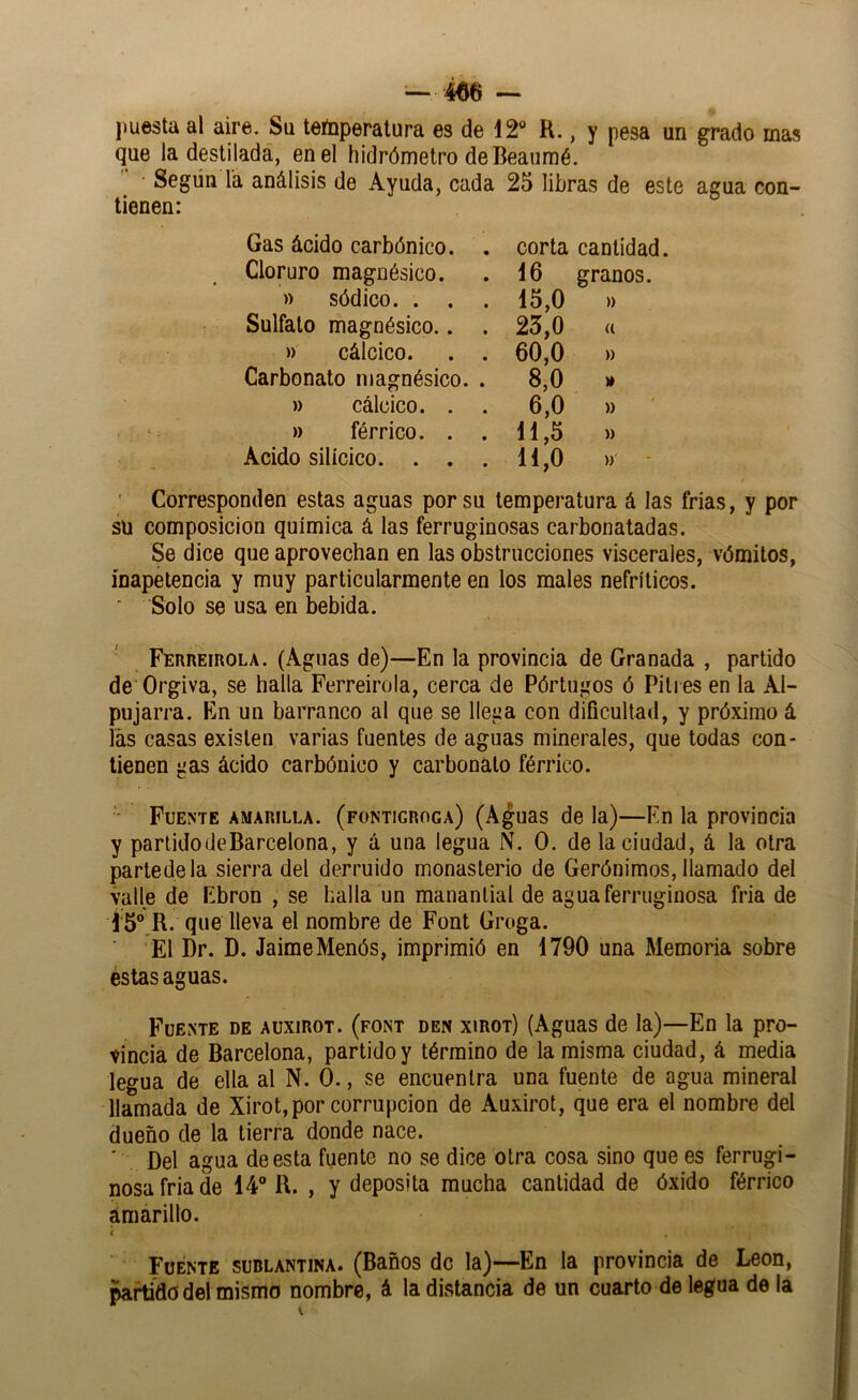jiuesta al aire. Su temperatura es de 12® R., y pesa un grado mas que la destilada, en el hidrómetro de Beaumé. Según la análisis de Ayuda, cada 25 libras de este agua con- tienen: Gas ácido carbónico. . Cloruro magnésico. » sódico. . . Sulfato magnésico.. . » cálcico. . . Carbonato magnésico. . » cálcico. . . » férrico. . . Acido silícico. . . . corta cantidad. 16 granos. 15.0 » 25.0 (( 60.0 » 8,0 » 6,0 » 11,5 » 11,0 » ' Corresponden estas aguas por su temperatura á las frías, y por sü composición química á las ferruginosas carbonatadas. Se dice que aprovechan en las obstrucciones viscerales, vómitos, inapetencia y muy particularmente en los males nefríticos. Solo se usa en bebida. Ferreirola. (Aguas de)—En la provincia de Granada , partido de Orgiva, se halla Ferreirola, cerca de Pórtugos ó Pitres en la Al- pujarra. En un barranco al que se llega con dificultad, y próximo á las casas existen varias fuentes de aguas minerales, que todas con- tienen gas ácido carbónico y carbonato férrico. Fuente amarilla, (fontigroga) (Aguas de la)—En la provincia y partidodeBarcelona, y á una legua N. O. de la ciudad, á la otra partedela sierra del derruido monasterio de Gerónimos, llamado del valle de Ebron , se halla un manantial de agua ferruginosa fria de Í 5®,R. que lleva el nombre de Font Groga. El Dr. D. JaimeMenós, imprimió en 1790 una Memoria sobre estas aguas. Fuente de auxirot. (font den xirot) (Aguas de la)—En la pro- vincia de Barcelona, partido y término de la misma ciudad, á media legua de ella al N. 0., se encuentra una fuente de agua mineral llamada de Xirot,por corrupción de Auxirot, que era el nombre del dueño de la tierra donde nace. ■ Del agua de esta fuente no se dice otra cosa sino que es ferrugi- nosa fria de 14“ R. , y deposita mucha cantidad de óxido férrico ámarillo. i Fuente sublantina. (Baños de la)—En la provincia de León, partido del mismo nombre, á la distancia de un cuarto de legua de la
