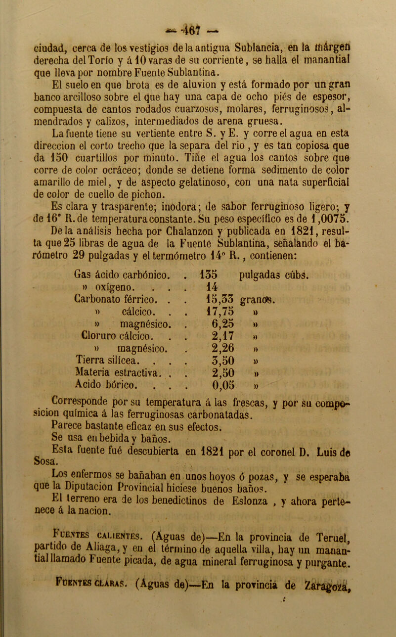 ciudad, cerca de los vestigios de la antigua Sublancia, en la ttiárgett derecha del Torio y á 10 varas de su corriente, se halla el manantial que lleva por nombre Fuente Subían tina. El suelo en que brota es de aluvión y está formado por un gran banco arcilloso sobre el que hay una capa de ocho piés de espesor, compuesta de cantos rodados cuarzosos, molares, ferruginosos, al- mendrados y calizos, intermediados de arena gruesa. La fuente tiene su vertiente entre S. y E. y corre el agua en esta dirección el corto trecho que la separa del rio , y es tan copiosa que da 150 cuartillos por minuto. Tiñe el agua los cantos sobre que corre de color ocráceo; donde se detiene forma sedimento de color amarillo de miel, y de aspecto gelatinoso, con una nata superficial de color de cuello de pichón. Es clara y trasparente; inodora; de sabor ferruginoso ligero; y de 16’ R.de temperatura constante. Su peso especítico es de 1,0075. Déla análisis hecha por Chalanzon y publicada en 1821, resul- ta que 25 libras de agua de la Fuente Sublantina, señalando el ba- rómetro 29 pulgadas y el termómetro 14” R., contienen: Gas ácido carbónico. . 155 pulgada » oxígeno. . . . 14 Carbonato férrico. . . 15,35 granoís. » cálcico. . . 17,75 » » magnésico. 6,25 Cloruro cálcico. 2,17 » magnésico. 2,26 r> Tierra silícea. . . 3,50 » Materia estractiva. . 2,50 » Acido bórico. . . 0,05 Corresponde por su temperatura á las frescas, y por su compo- sición química á las ferruginosas carbonatadas. Parece bastante eficaz en sus efectos. Se usa en bebida y baños. Esta fuente fué descubierta en 1821 por el coronel D. Luis de Sosa. Los enfermos se bañaban en unos hoyos ó pozas, y se esperaba que la Diputación Provincial hiciese buenos baños. El terreno era de los benedictinos de Eslonza , y ahora perte- nece á la nación. t íüE.vTEs CAUEPÍTES. (Águas de)—En la provincia de Teruel, partido de Aliaga, y en el término de aquella villa, hay un manan- tial llamado Fuente picada, de agua mineral ferruginosa y purgante. Fuentes CLARAS. (Aguas de)—Fji la provincia de Zárago^^ í