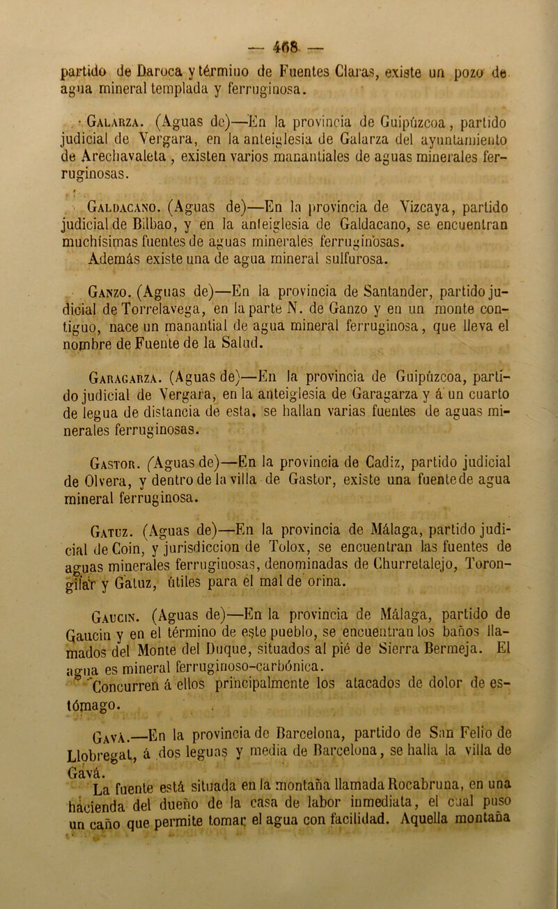 — 4fi8 — partido de Daroca yté^rmiuo de Fuentes Claras, existe un pozo de agua mineral templada y ferruginosa. • Galarza. (Aguas de)—^^En la provincia de Guipúzcoa, partido judicial de Yergara, en la anteiglesia de Galarza del ayuntamiento de Arecliavalela , existen varios manantiales de aguas minerales fer- ruginosas. . Galdacano. (Aguas de)—En la provincia de Vizcaya, partido judicial de Bilbao, y en la anteiglesia de Galdacano, se encuentran muchísimas fuentes de aguas minerales ferruginosas. Además existe una de agua mineral sulfurosa. Ganzo. (Aguas de)—En la provincia de Santander, partido ju- dicial de Torrelavega, en la parte N. de Ganzo y en un monte con- tiguo, nace un manantial de agua mineral ferruginosa, que lleva el nombre de Fuente de la Salud. Garagarza. (Aguas de)—En la provincia de Guipúzcoa, parti- do judicial de Yergara, en la anteiglesia de Garagarza y á un cuarto de legua de distancia de esta, se hallan varias fuentes de aguas mi- nerales ferruginosas. Gastor. (Aguas de)—En la provincia de Cádiz, partido judicial de Olvera, y dentro de la villa de Gastor, existe una fuente de agua mineral ferruginosa. Gatuz. (Aguas de)—En la provincia de Málaga, partido judi- cial de Coin, y jurisdicción de Tolox, se encuentran las fuentes de aguas minerales ferruginosas, denominadas de Churretalejo, Toron- giíár y Gatuz, útiles para el mal de’orina. Gaucin. (Aguas de)—En la provincia de Málaga, partido de Qaucin y en el término de este pueblo, se encuentran ios baños lla- mados del Monte del Duque, situados al pié de Sierra Bermeja. El agua es mineral ferruginoso-carbónica. ^' Concurren á ellos principalmente los atacados de dolor de es- tómago. q^vA. En la provincia de Barcelona, partido de San Felio de Llobregat, á dos leguas y media de Barcelona, se halla la villa do ^^^La fuente está situada en la montaña llamada Rocabruna, en una hacienda del dueño de la casa de labor inmediata, el cual puso un caño que permite tomar el agua con íacilidad. Aquella montaña