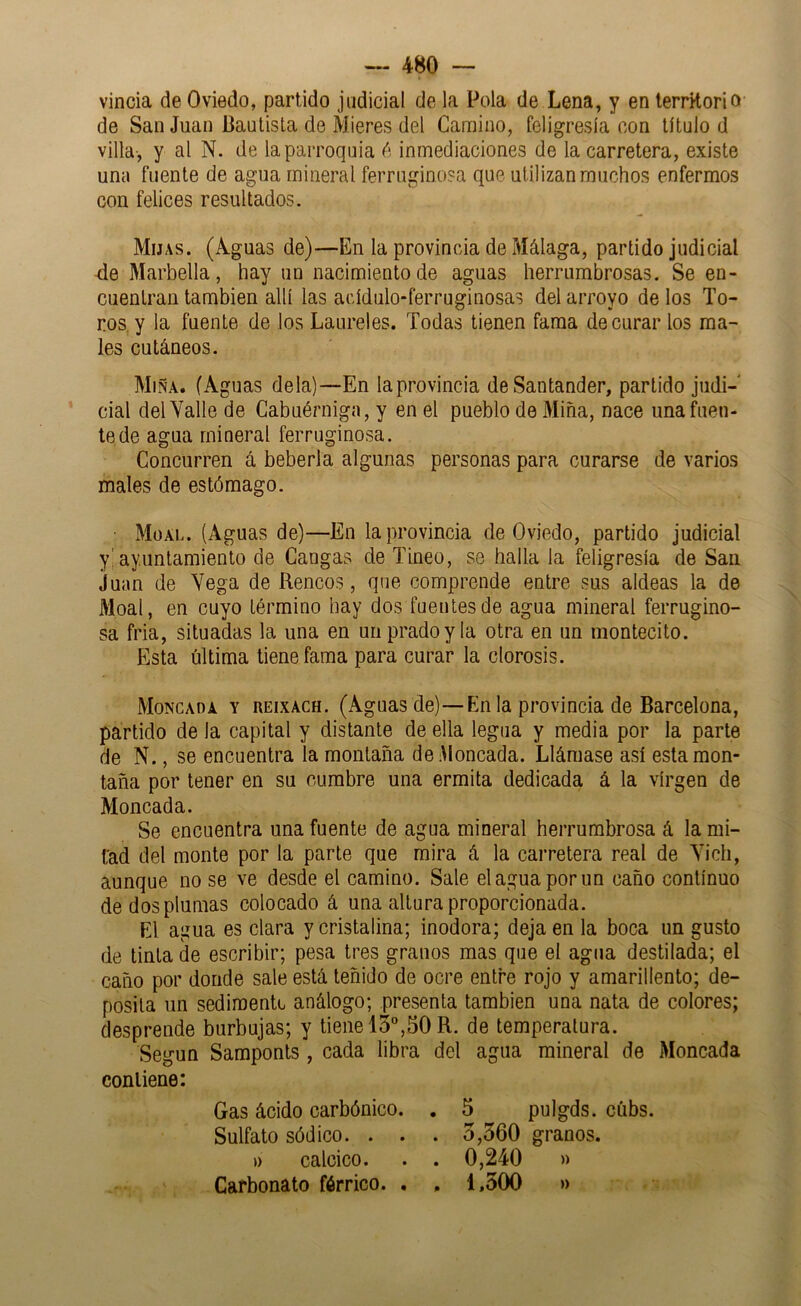 vincia de Oviedo, partido judicial de la Pola de Lena, y en territorio de San Juan Bautista de Hieres del Camino, feligresía con título d villa-, y al N. de la parroquia inmediaciones de la carretera, existe una fuente de agua mineral ferruginosa que utilizan muchos enfermos con felices resultados. Hijas. (Aguas de)—En la provincia de Málaga, partido judicial -deMarbella, hay un nacimiento de aguas herrumbrosas. Se en- cuentran también allí las acídulo-ferruginosas del arroyo de los To- ros, y la fuente de los Laureles. Todas tienen fama de curar los ma- les cutáneos. Miña. (Aguas déla)—En la provincia de Santander, partido judi- cial del Valle de Cabuérniga, y en el pueblo de Miña, nace una fuen- te de agua mineral ferruginosa. Concurren á bebería algunas personas para curarse de varios males de estómago. Müal. (Aguas de)—En la provincia de Oviedo, partido judicial y! ayuntamiento de Cangas de Tineo, se halla la feligresía de San Juan de Vega de Rencos, que comprende entre sus aldeas la de Moal, en cuyo término hay dos fuentes de agua mineral ferrugino- sa fria, situadas la una en un prado y la otra en un montecito. Esta última tiene fama para curar la clorosis. Moncada y reixach. (Aguas de)—En la provincia de Barcelona, partido de la capital y distante de ella legua y media por la parte de N., se encuentra la montaña de Moncada. Llámase así esta mon- taña por tener en su cumbre una ermita dedicada á la virgen de Moncada. Se encuentra una fuente de agua mineral herrumbrosa á la mi- tad del monte por la parle que mira á la carretera real de Vich, aunque no se ve desde el camino. Sale el agua por un caño continuo de dos plumas colocado á una altura proporcionada. El agua es clara y cristalina; inodora; deja en la boca un gusto de tinta de escribir; pesa tres granos mas que el agua destilada; el caño por donde sale está teñido de ocre entre rojo y amarillento; de- posita un sedimente análogo; presenta también una nata de colores; desprende burbujas; y tiene 15°,50 R. de temperatura. Según Samponts, cada libra del agua mineral de Moncada contiene: Gas ácido carbónico. . 5 pulgds. cúbs. Sulfato sódico. . . . 3,560 granos, i) calcico. . . 0,240 » Carbonato férrico. . . 1,500 »