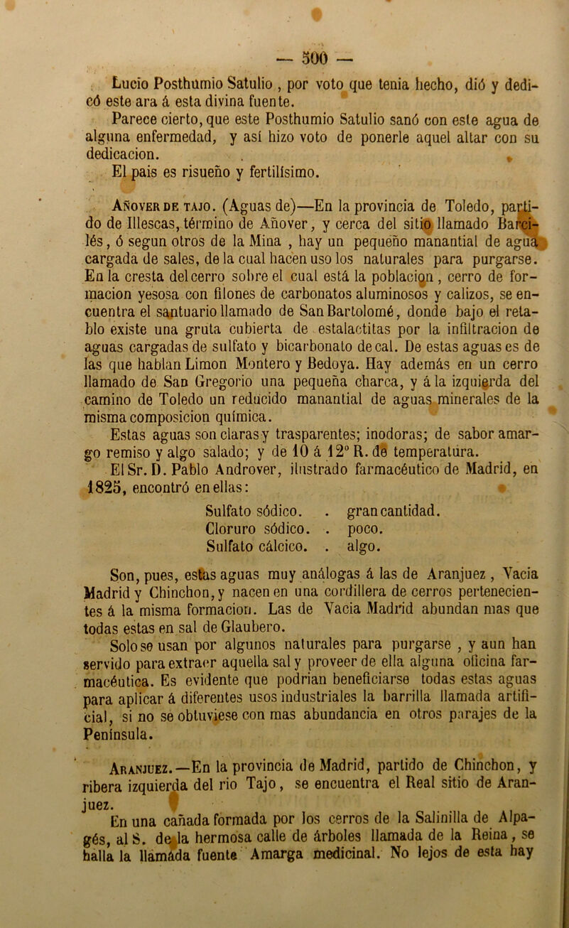 Lucio Posthümio Satulio , por voto que teaia hecho, dió y dedi- có este ara á esta divina fuente. Parece cierto, que este Posthümio Satulio sanó con este agua de alguna enfermedad, y así hizo voto de ponerle aquel altar con su dedicación. ^ El pais es risueño y fértilísimo. Añoverde tajo. (Aguas de)—En la provincia de Toledo, paj^j- do de Illescas, término de Añover, y cerca del sitio llamado Barcí- lés, ó según otros de la Mina , hay un peqiiéño manantial de agu^ cargada de sales, de la cual hacen uso los naturales para purgarse. En la cresta del cerro sol)re el cual está la población, cerro de for- mación yesosa con filones de carbonates aluminosos y calizos, se en- cuentra el santuario llamado de San Bartolomé, donde bajo el reta- blo existe una gruta cubierta de estalactitas por la infiltración de aguas cargadas de sulfato y bicarbonato de cal. De estas aguases de las que hablan Limón Montero y Bedoya. Hay además en un cerro llamado de San Gregorio una pequeña charca, y á la izqui^’da del camino de Toledo un reducido manantial de aguas minerales de la misma composición química. Estas aguas son claras y trasparentes; inodoras; de sabor amar- go remiso y algo salado; y de 10 á 12 R. de temperatura. ElSr.D. Pablo Androver, ilustrado farmacéutico de Madrid, en 1825, encontró en ellas: * Sulfato sódico. . gran cantidad. Cloruro sódico. . poco. Sulfato cálcico. . algo. Son, pues, estas aguas muy análogas á las de Aranjuez, Yacia Madrid y Chinchón, y nacen en una cordillera de cerros pertenecien- tes á la misma formación. Las de Yacia Madrid abundan mas que todas estas en sal de Glaubero. Solo se usan por algunos naturales para purgarse , y aun han servido para extraer aquella sal y proveer de ella alguna oficina far- macéutica. Es evidente que podrían beneficiarse todas estas aguas para aplicar á diferentes usos industriales la barrilla llamada artifi- cial, si no se obtuviese con mas abundancia en otros parajes de la Península. Aranjuez.—En la provincia de Madrid, partido de Chinchón, y ribera izquierda del rio Tajo, se encuentra el Real sitio de Aran- juez. ? En una cañada formada por los cerros de la Salinilla de Alpa- gés, al S. de^la hermosa calle de árboles llamada de la Reina, se baílala llámáda fuente Amarga medicinal. No lejos de esta hay