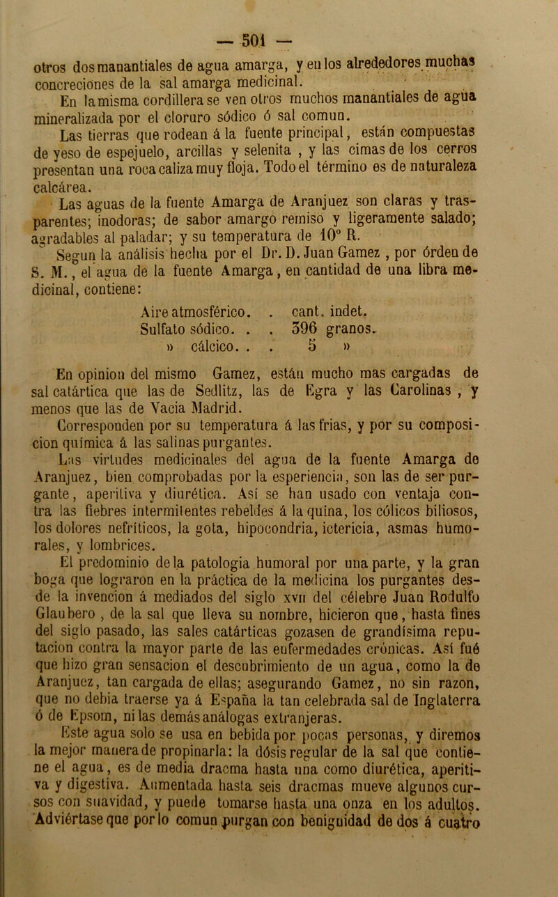 otros dos manantiales de agua amarga, y en los alrededores muc^s concreciones de la sal amarga medicinal. En la misma cordillera se ven otros muchos manantiales de agua mineralizada por el cloruro sódico ó sal común. Las tierras que rodean á la fuente principal, están compuestas de yeso de espejuelo, arcillas y selenita , y las cimas de los cerros presentan una roca caliza muy floja. Todo el término es de naturaleza calcárea. Las aguas de la fuente Amarga de Aranjuez son claras y tras- parentes; inodoras; de sabor amargo remiso y ligeramente salado; agradables al paladar; y su temperatura de 10 R. Según la análisis hecha por el Dr. D. Juan Gamez , por órden de S. M., el agua de la fuente Amarga, en cantidad de una libra me- dicinal, contiene: Aire atmosférico. . cant. indet. Sulfato sódico. . , 396 granos. )) cálcico. . . 5 » En opinión del mismo Gamez, están mucho mas cargadas de sal catártica que las de Sedlitz, las de Egra y las Carolinas , y menos que las de Vacia Madrid. Corresponden por su temperatura á las frías, y por su composi- ción química á las salinas purgantes. Las virtudes medicinales del agua de la fuente Amarga do Aranjuez, bien comprobadas por la esperiencin, son las de ser pur- gante , aperitiva y diurética. Así se han usado con ventaja con- tra las fiebres intermitentes rebeldes á la quina, los cólicos biliosos, los dolores nefríticos, la gota, hipocondría, ictericia, asmas humo- rales, y lombrices. El predominio déla patología humoral por una parte, y la gran boga que lograron en la práctica de la medicina los purgantes des- de la invención á mediados del siglo xvii del célebre Juan Rodolfo Glaubero , de la sal que lleva su nombre, hicieron que, hasta fines del siglo pasado, las sales catárticas gozasen de grandísima repu- tación contra la mayor parte de las enfermedades crónicas. Así fué que hizo gran sensación el descubrimiento de un agua, como la de Aranjuez, tan cargada de ellas; asegurando Gamez, no sin razón, que no debía traerse ya á España la tan celebrada sal de Inglaterra ó de Epsom, ni las demásanálogas extranjeras. Este agua solo se usa en bebida por poci>s personas, y diremos la mejor manera de propinarla: la dósis regular de la sal que contie- ne el agua, es de media dracma hasta una como diurética, aperiti- va y digestiva. Aumentada hasta seis dracmas mueve algunos cur- sos con suavidad, y puede tomarse hasta una onza en los adultos. Adviértase que por lo común purgan con benignidad dedos á cuatro