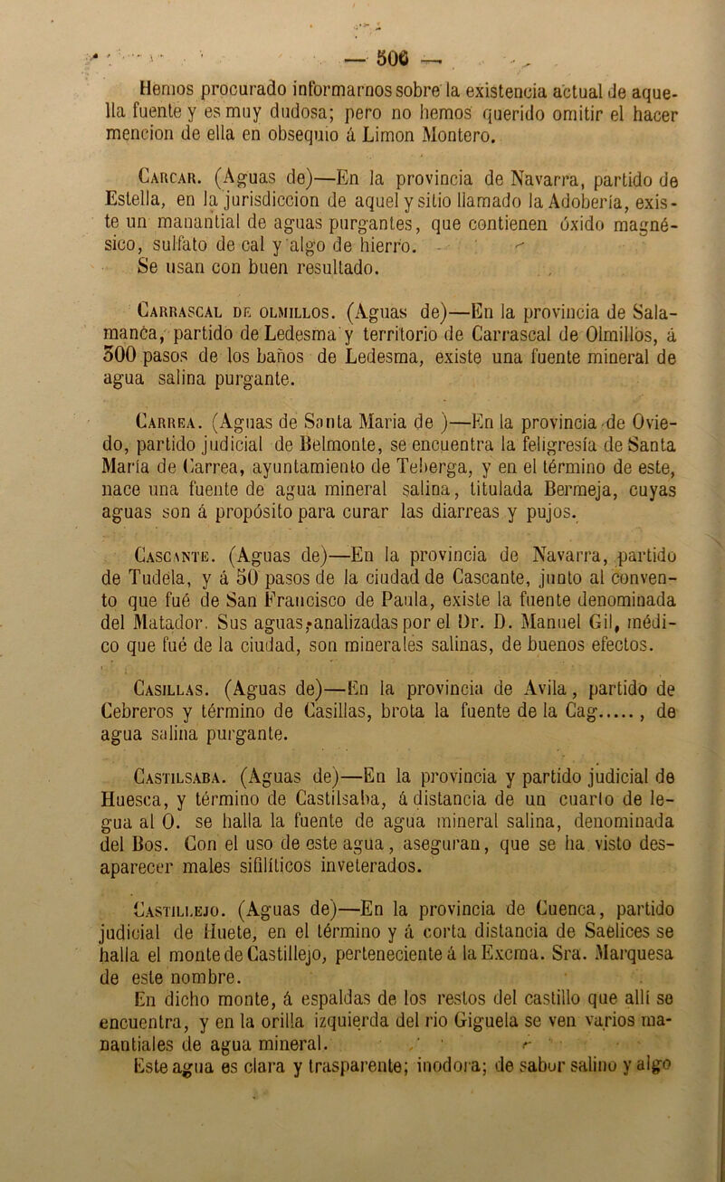 Hemos procurado informarnos sobre la existencia actual de aque- lla fuente y es muy dudosa; pero no hemos querido omitir el hacer mención de ella en obsequio á Limón Montero. Caucar. (Aguas de)—En la provincia de Navarra, partido de Estella, en la jurisdicción de aquel y sitio llamado la Adobería, exis- te un manantial de aguas purgantes, que contienen óxido magné- sico, sulfato de cal y algo de hierro. - ■ \ ^ Se usan con buen resultado. Carrascal de olmillos. (Aguas de)—En la provincia de Sala- manóa, partido deLedesma y territorio de Carrascal de Olmillos, á 500 pasos de los baños de Ledesraa, existe una fuente mineral de agua salina purgante. Carrea. (Aguas de Sonta María de )—Fin la provincia de Ovie- do, partido judicial de Belmente, se encuentra la feligresía de Santa María de Carrea, ayuntamiento de Teherga, y en el término de este, nace una fuente de agua mineral salina, titulada Bermeja, cuyas aguas son á propósito para curar las diarreas y pujos. Cascante. (Aguas de)—En la provincia de Navarra, partido de Tudéla, y á 50 pasos de la ciudad de Cascante, junto al conven- to que fué de San Francisco de Paula, existe la fuente denominada del Matador. Sus aguas,-analizadas por el Or. D. Manuel Gil, médi- co que fué de la ciudad, son minerales salinas, de buenos efectos. Casillas. (Aguas de)—En la provincia de Avila, partido de Cebreros y término de Casillas, brota la fuente de la Cag , de agua salina purgante. Castilsaba. (Aguas de)—En la provincia y partido judicial de Huesca, y término de Castilsaba, á distancia de un cuarlo de le- gua al 0. se halla la fuente de agua mineral salina, denominada del Bos. Con el uso de este agua, aseguran, que se ha visto des- aparecer males sifilíticos inveterados. Castili.ejo. (Aguas de)—En la provincia de Cuenca, partido judicial de liuete, en el término y á corta distancia de Saelices se halla el monte de Castillejo, perteneciente á la Excma. Sra. Marquesa de este nombre. En dicho monte, á espaldas de los restos del castillo que allí so encuentra, y en la orilla izquierda del rio Giguela se ven varios ma- nantiales de agua mineral. Este agua es clara y trasparente; inodora; de sabur salino y algo