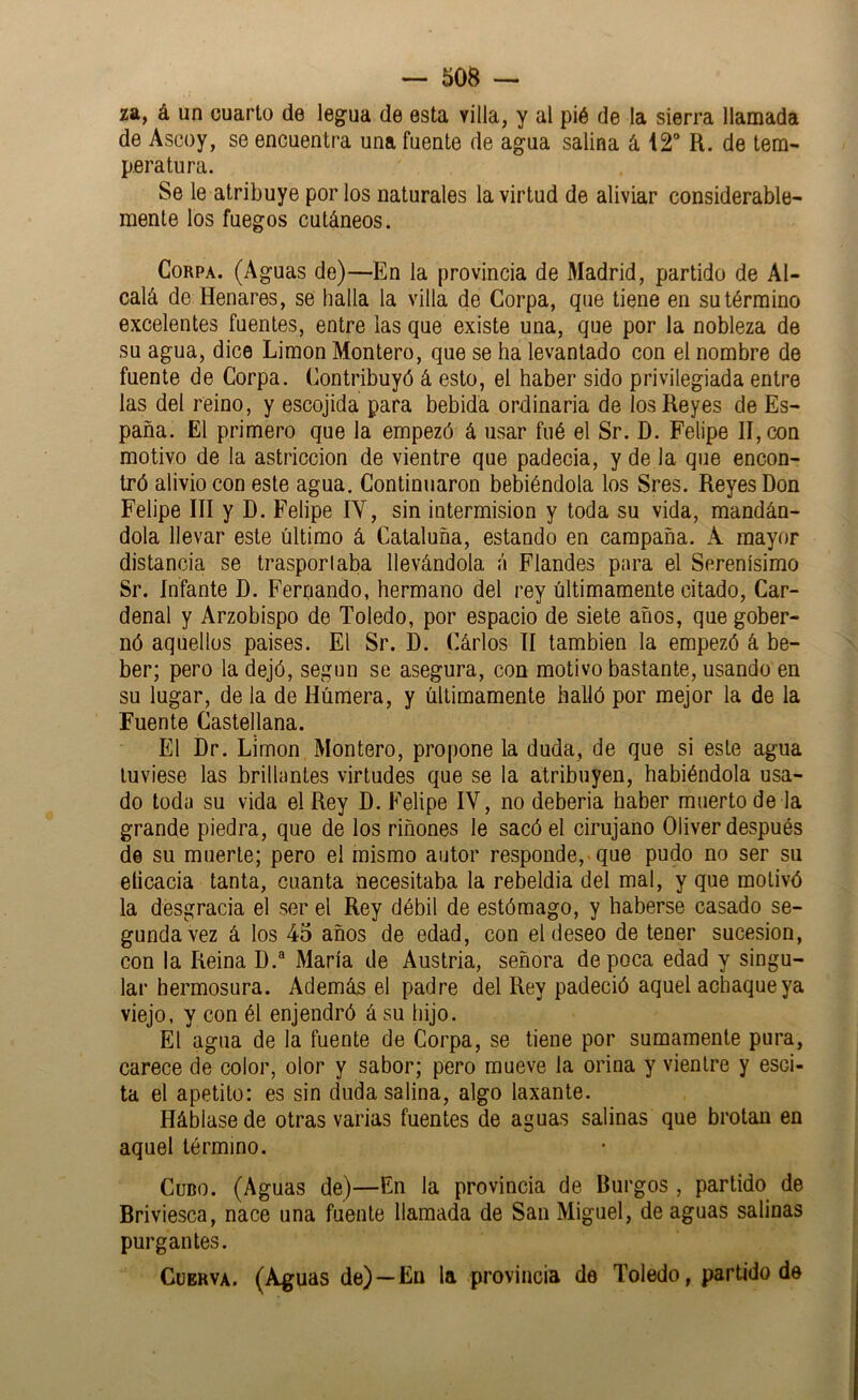 za, á un cuarto de legua de esta villa, y al pié de la sierra llamada de Ascoy, se encuentra una fuente de agua salina á 12 R. de tem- peratura. Se le atribuye por los naturales la virtud de aliviar considerable- mente los fuegos cutáneos. Corpa. (Aguas de)—En la provincia de Madrid, partido de Al- calá de Henares, se halla la villa de Corpa, que tiene en su término excelentes fuentes, entre las que existe una, que por la nobleza de su agua, dice Limón Montero, que se ha levantado con el nombre de fuente de Corpa. Contribuyó á esto, el haber sido privilegiada entre las del reino, y escojida para bebida ordinaria de los Reyes de Es- paña. El primero que la empezó á usar fiié el Sr. D. Felipe II, con motivo de la astricción de vientre que padecia, y de la que encon- tró alivio con este agua. Continuaron bebiéndola los Sres. Reyes Don Felipe III y D. Felipe lY, sin intermisión y toda su vida, mandán- dola llevar este último á Cataluña, estando en campaña. A mayor distancia se trasportaba llevándola á Flandes para el Serenísimo Sr. Infante D. Fernando, hermano del rey últimamente citado. Car- denal y Arzobispo de Toledo, por espacio de siete años, que gober- nó aquellos paises. El Sr. D. Cárlos II también la empezó á be- ber; pero la dejó, según se asegura, con motivo bastante, usando en su lugar, de la de Húmera, y últimamente halló por mejor la de la Fuente Castellana. El Dr. Limón Montero, propone la duda, de que si este agua tuviese las brillantes virtudes que se la atribuyen, habiéndola usa- do toda su vida el Rey D. Felipe IV, no debería haber muerto de la grande piedra, que de los riñones le sacó el cirujano Oliver después de su muerte; pero el mismo autor responde,-que pudo no ser su elicacia tanta, cuanta necesitaba la rebeldía del mal, y que motivó la desgracia el ser el Rey débil de estómago, y haberse casado se- gunda vez á los 45 años de edad, con el deseo de tener sucesión, con la Reina D.® María de Austria, señora de poca edad y singu- lar hermosura. Además el padre del Rey padeció aquel achaque ya viejo, y con él enjendró á su hijo. El agua de la fuente de Corpa, se tiene por sumamente pura, carece de color, olor y sabor; pero mueve la orina y vientre y esci- ta el apetito: es sin duda salina, algo laxante. Háblasede otras varias fuentes de aguas salinas que brotan en aquel término. Cubo. (Aguas de)—En la provincia de Burgos, partido de Briviesca, nace una fuente llamada de San Miguel, de aguas salinas purgantes.