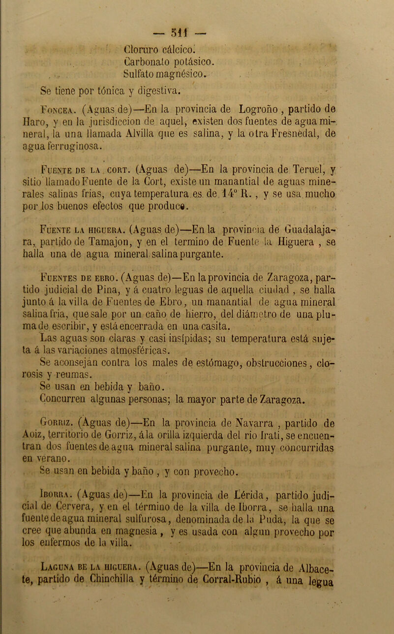 Cloruro cálcicoi Carbonato potásico. Sulfato magnésico.. / Se tiene por tónica y digestiva. Foncea. (Aguas de)—En la provincia de Logroño , partido de Haro, y en ja jurisdicción de aquel, existen dos fuentes de agua mi- neral, la una llamada Alvilla que es salina, y la otra Fresnédal, de agua ferruginosa. Fuente de la cort. (Aguas de)—En la provincia de Teruel, y sitioTlamadoFuente de la Cort, existe un manantial de aguas mine- rales salinas frias, cuya temperatura.es, de. 14 R., y se usa mucho por los buenos efectos que produce. Fuente la higuera. (Aguas, de)—En la provincia de Guadalaja- ra, partido de Tamajon, y en el termino de Fuente !a Higuera , se halla una de agua mineral, salina purgante. Fuentes de erro. (Aguas de)—En la provincia de Zaragoza, par- tido judicial de Pina, y á cuatro leguas de aquella ciudad , se halla junto á la villa de Fuentes de Ebro, un manantial de agua mineral salina fría, que sale por un caño de hierro, del diámetro de una plu- mado escribir, y está encerrada en una casita. Las aguas son claras y casi insípidas; su temperatura está suje- ta á las variaciones atmosféricas. Se aconsejan contra los males de estómago, obstrucciones, clo- rosis y reumas. Se usan en bebida y baño. Concurren algunas personas; la mayor parte de Zaragoza. Gorriz. (Aguas de)—En la provincia de Navarra , partido de Aüiz, territorio de Gorriz, ála orilla izquierda del rio Jrati, se encuen- tran dos fuentes de agua mineral salina purgante, muy concurridas en verano. Se usan en bebida y baño , y con provecho. Iborra. (Aguas de)—En la provincia de Lérida, partido judi- cial de Cervera, yen el término de la villa de Iborra, se halla una fuente de agua mineral sulfurosa, denominada de la Puda, la que se cree que abunda en magnesia , y es usada con algún provecho por los enfermos de la villa. Laguna be la higuera. (Aguas de)—En la provincia de Albace- te, partido de Chinchilla y término de Corral-Rubio , á una legua