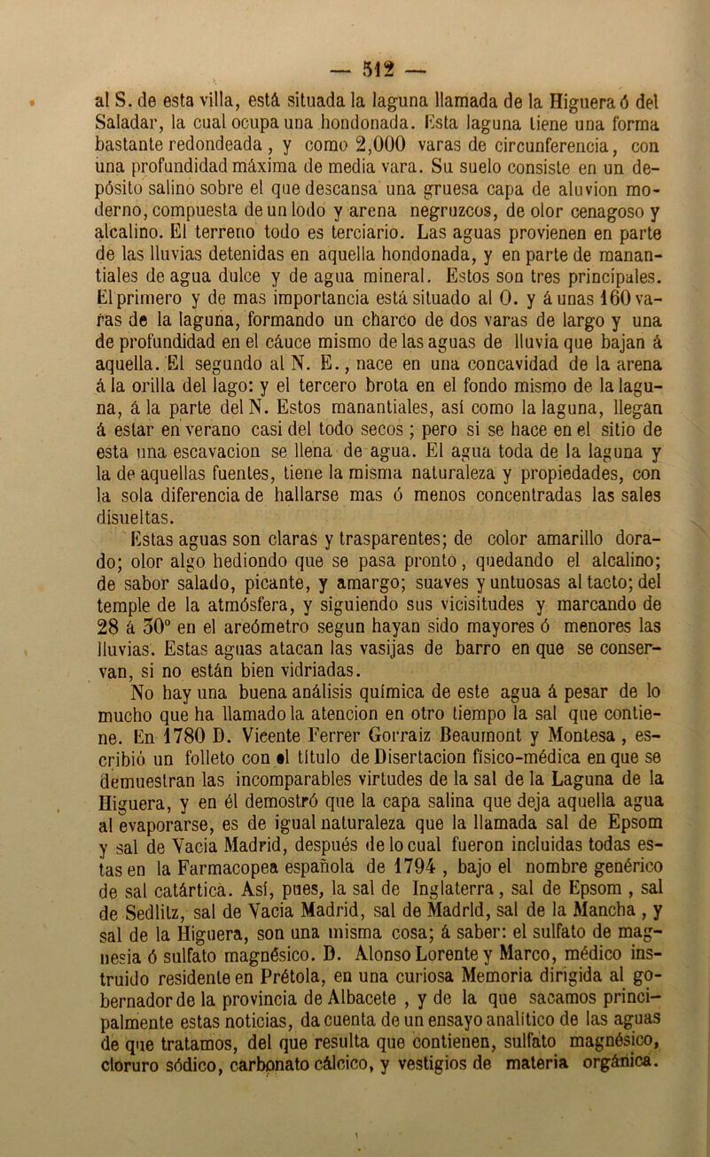 al S, de esta villa, está situada la laguna llamada de la Higuera ó del Saladar, la cual ocupa una hondonada. Ksta laguna tiene una forma bastante redondeada , y como 2,000 varas de circunferencia, con una profundidad máxima de media vara. Su suelo consiste en un de- pósito salino sobre el que descansa una gruesa capa de aluvión mo- derno, compuesta de un lodo y arena negruzcos, de olor cenagoso y alcalino. El terreno todo es terciario. Las aguas provienen en parte de las lluvias detenidas en aquella hondonada, y en parte de manan- tiales de agua dulce y de agua mineral. Estos son tres principales. El primero y de mas importancia está situado al 0. y áunas 160 va- fas de la laguna, formando un charco de dos varas de largo y una de profundidad en el cáuce mismo de las aguas de lluvia que bajan á aquella. El segundo al N. E., nace en una concavidad de la arena á la orilla del lago: y el tercero brota en el fondo mismo de la lagu- na, ála parte delN. Estos manantiales, así como la laguna, llegan á estar en verano casi del todo secos; pero si se hace en el sitio de esta una escavacion se llena de agua. El agua toda de la laguna y la de aquellas fuentes, tiene la misma naturaleza y propiedades, con la sola diferencia de hallarse mas ó menos concentradas las sales disueltas. Estas aguas son claras y trasparentes; de color amarillo dora- do; olor algo hediondo que se pasa pronto, quedando el alcalino; de sabor salado, picante, y amargo; suaves y untuosas al tacto; del temple de la atmósfera, y siguiendo sus vicisitudes y marcando de 28 á 50” en el areómetro según hayan sido mayores ó menores las lluvias. Estas aguas atacan las vasijas de barro en que se conser- van, si no están bien vidriadas. No hay una buena análisis química de este agua á pesar de lo mucho que ha llamado la atención en otro tiempo la sal que contie- ne. En 1780 D. Vicente Ferrer Gorraiz Beaurnont y Montesa, es- cribió un folleto con §l titulo de Disertación físico-médica en que se demuestran las incomparables virtudes de la sal de la Laguna de la Higuera, y en él demostró que la capa salina que deja aquella agua al evaporarse, es de igual naturaleza que la llamada sal de Epsom y sal de Vacia Madrid, después de lo cual fueron incluidas todas es- tas en la Farmacopea española de 1794 , bajo el nombre genérico de sal catártica. Así, pues, la sal de Inglaterra, sal de Epsom , sal de Sedlitz, sal de Vacia Madrid, sal de Madrid, sal de la Mancha , y sal de la Higuera, son una misma cosa; á saber: el sulfato de mag- nesia ó sulfato magnésico. D. Alonso Lorente y Marco, médico ins- truido residente en Prétola, en una curiosa Memoria dirigida al go- bernador de la provincia de Albacete , y de la que sacamos princi- palmente estas noticias, da cuenta de un ensayo analítico de las aguas de que tratamos, del que resulta que contienen, sulfato magnésico, cloruro sódico, carbonato cálcico, y vestigios de materia orgánica.