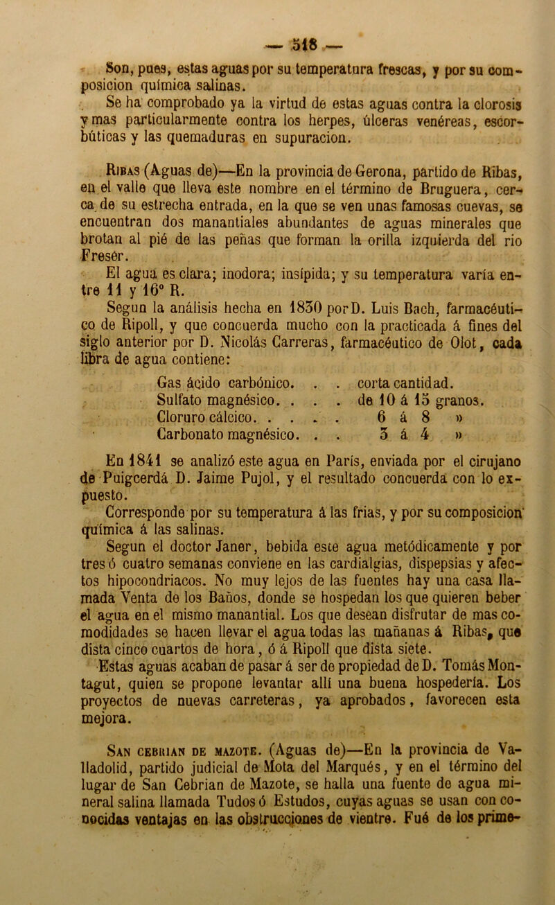 Son, pues, estas aguas por su temperatura frescas, y por su com« posición química salinas. Se ha comprobado ya la virtud de estas aguas contra la clorosis y mas particularmente contra los herpes, úlceras venéreas, escor- búticas y las quemaduras en supuración. Rjbas (Aguas de)—En la provincia de Gerona, partido de Ribas, en el valle que lleva éste nombre en el término de Bruguera, cer-» ca de su estrecha entrada, en la que se ven unas famosas cuevas, se encuentran dos manantiales abundantes de aguas minerales que brotan al pié de las peñas que forman la orilla izquierda del rio Fresér. El agua es clai’a; inodora; insípida; y su temperatura varia en- tre 11 y 16 R. Según la análisis hecha en 1830 porD. Luis Bach, farmacéuti- co de Ripoll, y que concuerda mucho con la practicada á fines del siglo anterior por D. Nicolás Carreras, farmacéutico de Olot, cada libra de agua contiene: Gas ácido carbónico. . . corta cantidad. Sulfato magnésico. . . . de 10 á 15 granos. Cloruro cálcico. .... 6 á 8 » Carbonato magnésico. . . 3 á 4 » En 1841 se analizó este agua en París, enviada por el cirujano de Puigcerdá D. Jaime Pujol, y el resultado concuerda con lo ex- puesto. Corresponde por su temperatura á las frias, y por su composición' química á las salinas. Según el doctor Janer, bebida este agua metódicamente y por tres ó cuatro semanas conviene en las cardialgías, dispepsias y afec- tos hipocondriacos. No muy lejos de las fuentes hay una casa lla- mada Venta de los Baños, donde se hospedan los que quieren beber el agua en el mismo manantial. Los que desean disfrutar de mas co- modidades se hacen llevar el agua todas las mañanas á Ribas, que dista cinco cuartos de hora, ó á Ripoll que dista siete. Estas aguas acaban de pasar á ser de propiedad de D. Tomás Mon- tagut, quien se propone levantar allí una buena hospedería. Los proyectos de nuevas carreteras, ya aprobados, favorecen esta mejora. San CEBiMAN DE MAZOTE. (Aguas de)—En la provincia de Va- lladolid, partido judicial de Mota del Marqués, y en el término del lugar de San Cebrian de Mazóte, se halla una fuente de agua mi- neral salina llamada Tudosó Estudos, cuyas aguas se usan con co- nocidas ventajas en las obstrucoiones de vientre. Fué de los prime-