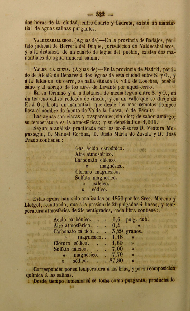 — teí — dos horas de la ciudad, entre Cuarto y Cadrete, existe, nn rnanáíi* tial de aguas salinas purgantes. Valdecaballeros. (Aguas de)—En la provincia de Badajoz, par- tido judicial de Herrera del Duque, jurisdicción de Valdecaballeros, y á la distancia de un cuarto de legua del pueblo, existen dos ma- nantiales de agua mineral salina. Valde la cueva. (Aguas de)—En la provincia de Madrid, parti- do de Alcalá de Henares á dos leguas de esta ciudad entre S. y 0., y á la falda de un cerro, se halla situada la villa de Loeches, pueblo sano y al abrigo de los aires de Levante por aquel cerro. En su término y á la distancia de media legua entre S. y 0., en un terreno calizo, rodeado de viñedo, y en un valle que se dirije de E. á 0., brota un manantial, que desde los mas remotos tiempos lleva el nombre de fuente de Valde la Cueva, ó de Peralta. Las aguas son claras y trasparentes; sin olor; de sabor amargo; su temperatura es la atmosférica; y su densidad de 1,009. Segiin la análisis practicada por los profesores D. Ventura Mu- gastegui, D. Manuel Cortina, D. Justo María de Zavala y D. José Prado contienen ; Gas ácido carbónico. Aire atmosférico. Carbonato cálcico. » magnésico. Cloruro magnésico. ' Sulfato magnésico. » cálcico. » sódico. Estas aguas han sido analizadas en 1850 por los Sres. Moreno y Lletget, resultando, que á la presión de 26 pulgadas 4 líneas, y tem- peratura atmosférica de 29 centígrados, cada libra contiene: Acido carbónico. . . 0,6 pulg. cúb. Aire atmosférico. . . 0,4 )) Carbonato cálcico. . . 5,29 granos. » magnésico.. 1,18 )) Cloruro sódico. 1,60 » Sulfato cálcico. . . 7,00 » » magnésico. . 7,79 » » sódico. . . 87,80 » * Corresponden por su temperatura á las frías, y por su composición química á las salinas. . Desde tiempo inmemorial se toma como purgante,- produciendo