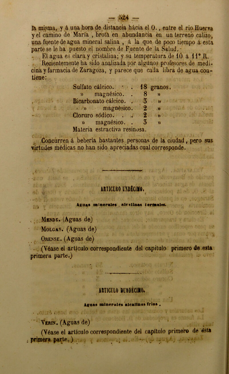 Hi minina, y á una hora de distancia hácia el 0., entre el rio Huerfa y el camino dé María , broth en abundancia en un terreno calizo, una fuente de agua mineral salina , á la que de poco tiempo á esta pártese le ha puesto el nombre de Fuente de la Salud.* .. . El agua es clara y cristalina;’y su temperatura de ló á 11* K. Recientemente ha sido analizada por algiiños profesores de medi- cina y farmacia de Zaragoza, y parece que rada libra de agua con- tiene: Sulfato cálcico. ; , 18 granos. » magnésico. . 8 » , ■ • Bicarbonato cálcico. . 5 • » » ' magnésico. 2 * Cloruro spdico. . 2 w . » magnésico. . 3 » Materia estractiva resinosa. Concurren á bebería bastantes personas de la ciudad, pero sus virtudes médicas no han sido apreciadas cual corresponde. « • * « *« • - * ^ V * iimciitto ciDÉciw. • 'í^i ■ ^ t 4saa« mintrale» , alc»llna« tcrflialsá. k. f • . • ^Mbnde. (Aguas de) Molo AS. (Aguas de) ^ Orense. (Aguas de) • -• • (Véase el artículo correspondiente del capítulo primero de .esta primera parte.) . iBTlCULO DUODÉCllO. Affoa» mlneralei aieailna» fría» . Vérin. (Aguas de) ‘ (Véase el artículo correspondiente del capítulo primero dé ; primera.pa^e,^ : ^