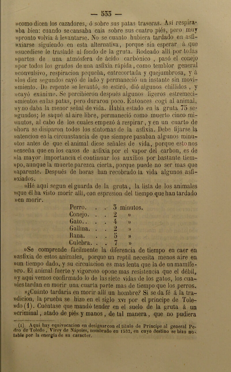 — 535 — ))como dicen los cazadores, 6 sobre sus patas traseras. Así respira* »ba bien: cuando se causaba caia sobre sus cuatro piés, pero muy «pronto volvia á levantarse. No se cuanto hubiera tardado en asü- «xiarse siguiendo en esta alternativa, porque sin esperar á que «sucediese le trasladé al fondo de la gruta. Rodeado allí por todas «partes de una atmósfera de ácido carbónico , pasó el conejo «por todos los grados de una asfixia rápida, como temblor general «convulsivo, respiración pequeña, entrecortada y quejumbrosa, y á «los diez segundos cayó de lado y permaneció un instante sin movi- «rniento. Re repente se levantó, se estiró, dió algunos chillidos , y «cayó exánime. Se percibieron después algunos ligeros estremeci- «mientos en las patas, pero duraron poco. Entonces cogí al animal, «y no daba la menor señal de vida. Había estado en la gruta 75 se- «gundos; le saqué al aire libre, permaneció como muerto cinco mi- «nutos, al cabo de los cuales empezó á respirar, yen un cuarto de «hora se disiparon todos los síntomas de la asfixia. Debe lijarse la «atención en la circunstancia de que siempre pasaban algunos minu- «tos antes de que el animal diese señales de vida, porque estenos «enseña que en los casos de asfixia por el vapor del carbón, es de «la mayor importancia el continuar los auxilios por bastante tiem- «po, aunque la muerte parezca cierta, porque puede no ser mas que «aparente. Después de horas han recobrado la vida algunos asfi- wxiados. «Hé aquí según el guarda de la gruta, la lista de los animales «que él ha visto morir allí, con espresion del tiempo que han tardado «en morir. Perro. Conejo. Gato.. Gallina. Rana. Culebra. 3 minutos. 2 « 4 « 2 « 5 « 7 « «Se comprende fácilmente la diferencia de tiempo en caer en «asfixia de estos animales, porque un reptil necesita menos aire en «un tiempo dado, y su circulación es mas lenta que la de un rnamífe- «ro. K1 animal fuerte y vigoroso opone mas resistencia que el débil, «y aqui vemos confirmado lo de las siete vidas de los gatos, los cua- «les tardan en morir una cuarta parte mas de tiempo que los perros. «¿Cuánto tardaría en morir allí un hornbref Si se da fé á la tra- «dicion, la prueba se hizo en el siglo xvi por el príncipe de Tole- »do(l). Cuéntase quemando tender en el suelo de la gruta á un «criminal, atado de piés y manos , de tal manera, que no pudiera (1) Aquí hay equivocación en designarcon el título de Príncipe al general Pe-’ dro de Toledo , Virey de Ñapóles, nombrado en 1532, en cuyo destino se hizo no-’ lable por la energía de su carácter.