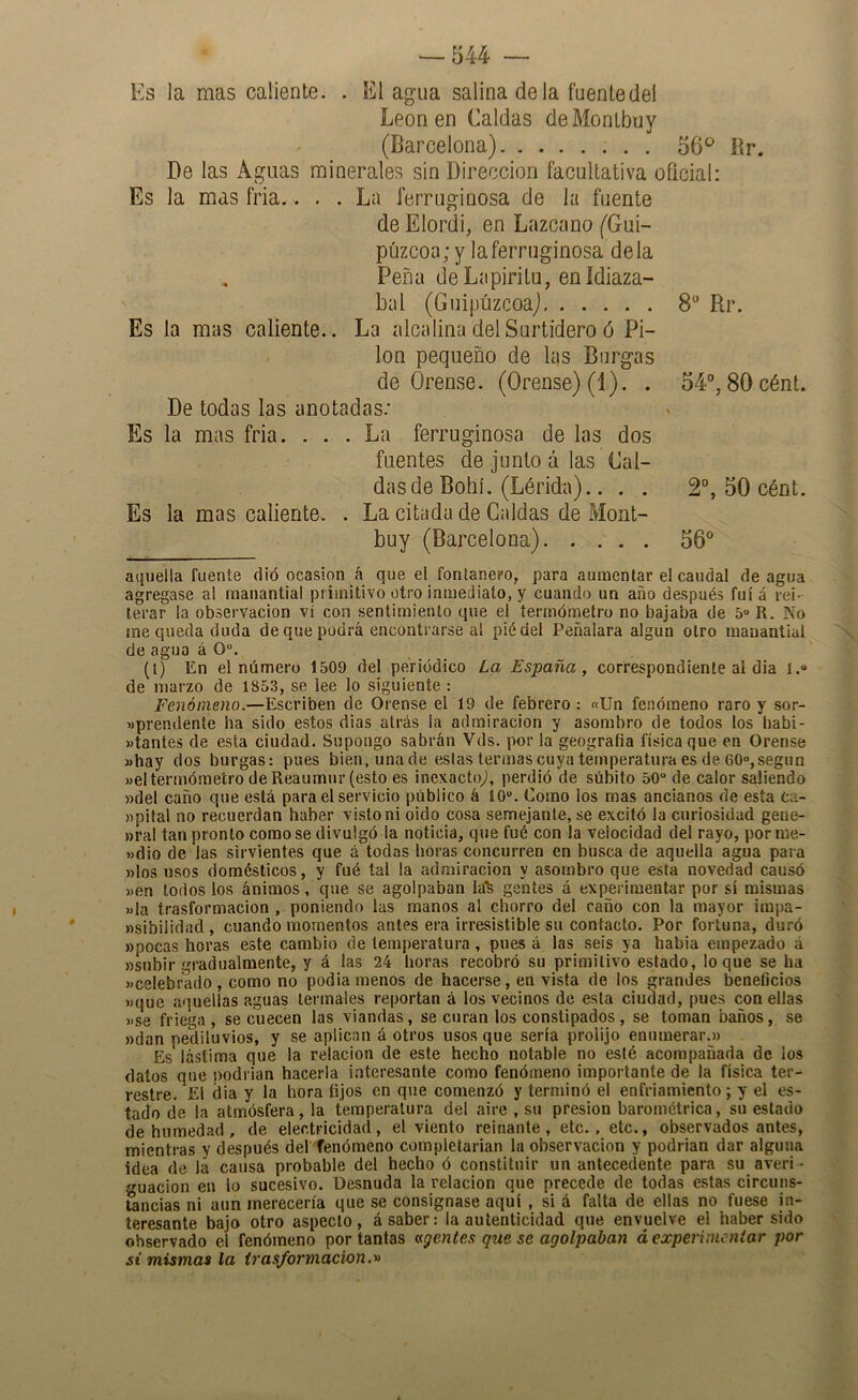 # Es la mas caliente. . El agua salina de la fuentedel León en Caldas deMonlbuy (Barcelona) 56*^ Br. De las Aguas minerales sin Dirección facultativa oficial: Es la mas fria.... La ferruginosa de la fuente de Elordi, en Lazcano (Gui- púzcoa; y la ferruginosa déla Peña deLapiritu, enídiaza- bal (Guipúzcoa) 8“ Rr. Es la mas caliente.. La alcalina del Surtidero ó Pi- lón pequeño de las Burgas De todas las anotadas.' buy (Barcelona) 56° aquella fuente clió ocasión á que el fontanero, para aumentar el caudal de agua agregase al manantial primitivo otro inmediato, y cuando un año después fui á rei- terar la Observación vi con sentimiento que el termómetro no bajaba de 5» R. No me queda duda de que podrá encontrar’se al pié del Peñalara algún otro manantial de agua á 0“. (i) En el número 1509 del periódico La España, correspondiente al dia l.“ de marzo de 1853, se lee lo siguiente : Fenómeno.—Escriben de Orense el 19 de febrero ; «Un fenómeno raro y sor- «prendente ha sido estos dias atrás la admiración y asombro de todos los babi- »tantes de esta ciudad. Supongo sabrán Vds. por la geografía física que en Orense 3>hay dos burgas: pues bien, una de estas termas cuya temperatura es de 60»,según »el termómetro deReaumur(esto es inexacto^, perdió de súbito 50 de calor saliendo »del caño que está para el servicio público á 10. Como los mas ancianos de esta ta- »pital no recuerdan haber visto ni oido cosa semejante, se excitó la curiosidad gene- »ral tan pronto como se divulgó la noticia, que fué con la velocidad del rayo, por me- wdio de las sirvientes que á todas horas concurren en busca de aquella agua para «los usos domésticos, y fué tal la admiración y asombro que esta novedad causó )>en todos los ánimos, que se agolpaban la'fe gentes á experimentar por sí mismas »la trasformacion, poniendo las manos al chorro del caño con la mayor impa- nsibilidiid, cuando momentos antes era irresistible su contacto. Por fortuna, duró »pocas horas este cambio de temperatura, pues á las seis ya habia empezado á «subir gradualmente, y á las 24 horas recobró su primitivo estado, loque se ha »celebrado , como no podia menos de hacerse, en vista de los grandes benefícios «que aquellas aguas termales reportan á los vecinos de esta ciudad, pues con ellas «se friega, se cuecen las viandas, se curan los constipados, se toman baños, se «dan pediluvios, y se aplican á otros usos que sería prolijo enumerar.« Es lástima que la relación de este hecho notable no eslé acompañada de ios datos que podrían hacerla interesante como fenómeno importante de la física ter- restre. £1 dia y la hora fijos en que comenzó y terminó el enfriamiento; y el es- tado de la atmósfera, la temperatura del aire , su presión barométrica, su estado de humedad, de electricidad, el viento reinante, etc., etc., observados antes, mientras y después def fenómeno completarían la observación y podrían dar alguna idea de la causa probable del hecho ó constituir un antecedente para su averi - guación en lo sucesivo. Desnuda la relación que precede de todas estas circuns- tancias ni aun merecería que se consignase aquí , si á falta de ellas no fuese in- teresante bajo otro aspecto, á saber: la autenticidad que envuelve el haber sido observado el fenómeno por tantas agentes que se agolpaban á experimentar por si misma» la trasformacionm