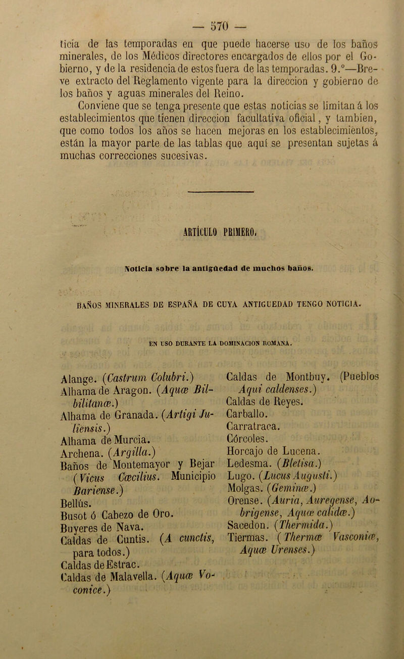 ticía de las temporadas en que puede hacerse uso de los baños minerales, de los Médicos directores encargados de ellos por el Go- bierno, y de la residencia de estos fuera de las temporadas. 9.”—Bre- ve extracto del Reglamento vigente para la dirección y gobierno de los baños y aguas minerales del Reino. Conviene que se tenga presente que estas noticias se limitan á los establecimientos que tienen dirección facultativa oficial, y también, que como todos los años se hacen mejoras en los establecimientos, están la mayor parte de las tablas que aquí se presentan sujetas á muchas correcciones sucesivas. ARTÍCULO PRIMERO. ¡Votlcla sobre la antigúedad de muchos baños. BAÑOS MINERALES DE ESPAÑA DE CUYA ANTIGÜEDAD TENGO NOTICIA. ÉN USO DORAUTE LA DOMINACION ROMANA. Alange. {Castrum Colubri.) Alhama de Aragón. {Aquce Bil- bilitance.) Alhama de Granada. (Artigi Ju- liensis.) Alhama de Murcia. Archena. [Argilla.) Baños de Moutemayor y Bejar {Vicus Ccecilius. Municipio B avíense.) Bellús. Busot ó Cabezo de Oro. Buyeres de Nava. Caldas de Cuntís. {A cunctis, para todos.) Caldas deEstrac. Caldas de Malavella. {Aquce Vo- conice.) Caldas de Montbuy. (Pueblos Aquí caldenses.) Caldas de Reyes. Carballo. Carratraca. Górcoles. Horcajo de Lucena. Ledesma. (Bletísa.) Lugo. (Lucus Augusli.) Molgas. (Gemínce.) Orense. (Auría, Auregense, A o* brigense, Aquoi calidce.) Sacedon. {Thermida.) Tiermas. (Thermce Vasconice, Af¡uoe Urenses.)