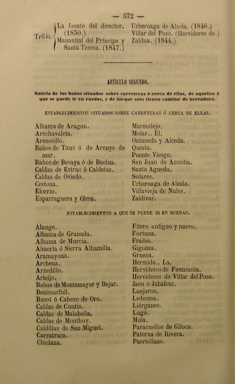 Trillo. ILa fuente del director. (1850.) Manantial del Príncipe y Santa Teresa. (1847.) Urberoaga de Alzóla. (1840.) Villar del Pozo. (Hervideros de.) Zaldua. (1844.) ARTICILO SEGUNDO. Noticia de los baños situados sobre carreteras ó «erca de ellas, de aquellos á que se puede Ir en ruedas, y de los que solo tienen camino* de herradura. ESTABLECIMIENTOS SITUADOS SOBRE CARRETERAS Ó CERCA DE ELLAS. Alhama de Aragón. Marmolejo. Arechavaleta. Molar.. El. Arenosillo. Ontaneda y Alceda. Baños de Titus ó de Arenys mar. Baños de Besaya ó de Buelna. Caldas de Estrac ó Caldetas. Caldas de Oviedo. Cestona. Elorrio. Esparraguera y Olesa. ESTABLECIMIENTOS A Alange. Alhama de Granada. Alhama de Murcia. Almería ó Sierra Alhamilla. Aramayona. Archena. Arnedillo. Arteijo. Baños deMontemayor y Bejar. Benimarfull. Busot ó Cabezo de Oro. Caldas de Cunlis. Caldas deMalabella. Caldas de Montbuy. Caldillas de San Miguel. Carratraca. Chiclana. Quinto. Puente Viesgo. San Juan de Azcoitia. Santa Agueda. Solares. Urberoaga de Alzóla. Villavieja de Nules. Zaldivar. SE PUEDE IR EN RUEDAS. Fitero antiguo y nuevo. Fortuna. Frailes. Gigonza. Graena. Herrnida.. La. Hervideros de Fuensanta. Hervideros de Villar del Pozo. Jaén ó Jabalcuz. Lanjaron. Ledesma. Liérganes. Lugo. Muía. Paracuellos de Giloca. Paterna de Rivera. Puertollano.